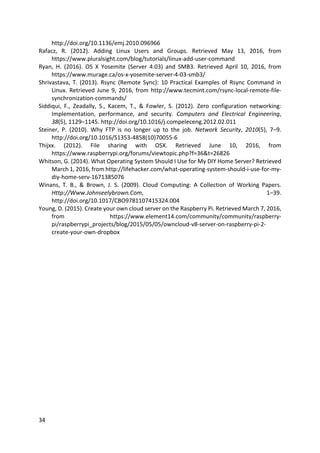 34	
http://doi.org/10.1136/emj.2010.096966	
Rafacz,	 R.	 (2012).	 Adding	 Linux	 Users	 and	 Groups.	 Retrieved	 May	 13,	 2016,	 from	
https://www.pluralsight.com/blog/tutorials/linux-add-user-command	
Ryan,	 H.	 (2016).	 OS	 X	 Yosemite	 (Server	 4.03)	 and	 SMB3.	 Retrieved	 April	 10,	 2016,	 from	
https://www.murage.ca/os-x-yosemite-server-4-03-smb3/	
Shrivastava,	T.	(2013).	Rsync	(Remote	Sync):	10	Practical	Examples	of	Rsync	Command	in	
Linux.	Retrieved	June	9,	2016,	from	http://www.tecmint.com/rsync-local-remote-file-
synchronization-commands/	
Siddiqui,	 F.,	 Zeadally,	 S.,	 Kacem,	 T.,	 &	 Fowler,	 S.	 (2012).	 Zero	 configuration	 networking:	
Implementation,	 performance,	 and	 security.	 Computers	 and	 Electrical	 Engineering,	
38(5),	1129–1145.	http://doi.org/10.1016/j.compeleceng.2012.02.011	
Steiner,	 P.	 (2010).	 Why	 FTP	 is	 no	 longer	 up	 to	 the	 job.	 Network	 Security,	 2010(5),	 7–9.	
http://doi.org/10.1016/S1353-4858(10)70055-6	
Thijxx.	 (2012).	 File	 sharing	 with	 OSX.	 Retrieved	 June	 10,	 2016,	 from	
https://www.raspberrypi.org/forums/viewtopic.php?f=36&t=26826	
Whitson,	G.	(2014).	What	Operating	System	Should	I	Use	for	My	DIY	Home	Server?	Retrieved	
March	1,	2016,	from	http://lifehacker.com/what-operating-system-should-i-use-for-my-
diy-home-serv-1671385076	
Winans,	 T.	 B.,	 &	 Brown,	 J.	 S.	 (2009).	 Cloud	 Computing:	 A	 Collection	 of	 Working	 Papers.	
Http://Www.Johnseelybrown.Com,	 1–39.	
http://doi.org/10.1017/CBO9781107415324.004	
Young,	D.	(2015).	Create	your	own	cloud	server	on	the	Raspberry	Pi.	Retrieved	March	7,	2016,	
from	 https://www.element14.com/community/community/raspberry-
pi/raspberrypi_projects/blog/2015/05/05/owncloud-v8-server-on-raspberry-pi-2-
create-your-own-dropbox	
	
 