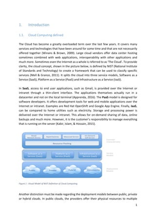 1	
1. Introduction	
	
1.1. Cloud	Computing	defined	
	
The	Cloud	has	become	a	greatly	overloaded	term	over	the	last	few	years.	It	covers	many	
services	and	technologies	that	have	been	around	for	some	time	and	that	are	not	necessarily	
offered	together	(Winans	&	Brown,	2009).	Large	cloud	vendors	offer	data	center	hosting	
sometimes	 combined	 with	 web	 applications,	 interoperability	 with	 other	 applications	 and	
much	more.	Sometimes	even	the	Internet	as	a	whole	is	referred	to	as	‘The	Cloud’.	To	provide	
clarity,	the	cloud	concept,	shown	in	the	picture	below,	is	defined	by	NIST	(National	Institute	
of	Standards	and	Technology)	to	create	a	framework	that	can	be	used	to	classify	specific	
services	(Mell	&	Grance,	2011).	It	splits	the	cloud	into	three	service	models,	Software	as	a	
Service	(SaaS),	Platform	as	a	Service	(PaaS)	and	Infrastructure	as	a	Service	(IaaS).		
	
In	 SaaS,	 access	 to	 end	 user	 applications,	 such	 as	 Gmail,	 is	 provided	 over	 the	 Internet	 or	
intranet	 through	 a	 thin-client	 interface.	 The	 applications	 themselves	 actually	 run	 in	 a	
datacenter	and	not	on	the	local	terminal	(Apprenda,	2016).	The	PaaS	model	is	designed	for	
software	developers.	It	offers	development	tools	for	web	and	mobile	applications	over	the	
Internet	or	intranet.	Examples	are	Red	Hat	OpenShift	and	Google	App	Engine.	Finally,	IaaS,	
can	 be	 compared	 to	 home	 utilities	 such	 as	 electricity.	 Storage	 and	 processing	 power	 is	
delivered	over	the	Internet	or	intranet.	This	allows	for	on-demand	sharing	of	data,	online	
backups	and	much	more.	However,	it	is	the	customer’s	responsibility	to	manage	everything	
that	is	running	on	the	server	(Kabir,	Islam,	&	Hossain,	2015).		
	
	
Figure	1	:	Visual	Model	of	NIST	Definition	of	Cloud	Computing	
Another	distinction	must	be	made	regarding	the	deployment	models	between	public,	private	
or	hybrid	clouds.	In	public	clouds,	the	providers	offer	their	physical	resources	to	multiple	
 