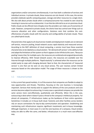 2	
organizations	and/or	consumers	simultaneously.	It	can	host	both	a	collection	of	services	and	
individual	services.	In	private	clouds,	these	resources	are	not	shared.	In	this	case,	the	service	
providers	dedicate	specific	computing	power,	storage	and	other	resources	to	a	single	client.	
We	also	talk	about	private	clouds	when	a	company/consumer	has	created	its	own	cloud	by	
investing	in	resources	such	as	a	datacenter.	It	can	then	be	referred	to	as	an	on-premises	cloud.	
Public	clouds	can	be	offered	more	cheaply	since	the	providers	can	make	use	of	economies	of	
scale.	However,	compared	to	private	clouds,	the	clients	have	less	control	over	things	such	as	
resource	 allocation	 and	 other	 configurations.	 Solutions	 exist	 that	 combine	 the	 cost-
effectiveness	of	public	clouds	with	the	security	and	configurability	of	private	clouds.	These	
are	called	hybrid	clouds.	
	
Characteristics	that	apply	to	all	cloud	service	models	and	deployment	models	are	on-demand	
self-service,	resource	pooling,	broad	network	access	rapid	elasticity	and	measured	service.	
According	to	the	NIST	definition	of	cloud	computing,	a	service	must	have	these	essential	
characteristics	to	be	labeled	as	a	cloud	solution.	‘On-demand	self-service’	is	the	ability	to	hide	
and	adapt	the	limitations	of	the	system	so	that	it	appears	to	be	infinite	to	the	users.	‘Resource	
pooling’	means	that,	for	multiple	users,	the	resources	are	combined	and	assigned	dynamically	
to	 improve	 efficiency.	 With	 ‘broad	 network	 access’,	 the	 resources	 are	 available	 over	 the	
Internet	through	multiple	platforms.	‘Rapid	elasticity’	is	achieved	when	the	resources	can	be	
scaled	easily	to	cope	with	changing	demand.	Next	to	that,	the	characteristic	of	‘measured	
service’	 is	 one	 that	 can	 be	 seen	 on	 any	 cloud	 service.	 The	 user	 receives	 certain	 limited	
resources	based	on	the	subscription	model.	The	usage	of	these	resources	is	shown	to	the	
user.	
	
1.2. Industrial	Context	
	
In	the	current	fast-paced	markets,	it	is	of	the	essence	that	companies	are	flexible	to	adapt	to	
new	 opportunities	 and	 threats.	 Therefore,	 focusing	 on	 the	 core	 business	 is	 increasingly	
important.	Services	that	merely	exist	to	support	the	delivery	of	the	core	products	and	core	
services	become	subject	to	outsourcing.	In	many	cases	a	specialized	company	can	provide	the	
same	 service	 more	 cost-effectively,	 qualitatively	 and	 efficiently.	 When	 this	 is	 the	 case,	
outsourcing	is	done	when	it	doesn’t	pose	a	threat	to	the	company’s	intellectual	property.	For	
almost	all	companies,	IT	infrastructure	makes	up	the	backbone	of	their	entire	operation.	
Sometimes	it	includes	an	in-house	built	cloud.	Factories	and	other	facilities	across	borders	
rely	on	secure	connections	for	day-to-day	communication	and	operation.	Establishing	and	
maintaining	 such	 infrastructure	 requires	 significant	 investments	 and	 in-house	 knowledge.	
Although	important,	in	most	cases	it	is	not	the	core	business	of	a	company.	Cloud	vendors	
today	are	able	to	offer	the	same,	and	better,	infrastructure	in	a	much	more	cost-effective	
way.	
	
 