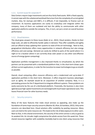 3	
1.2.1. Current	issues	for	corporate	IT	
Data	Centers	require	large	investments	and	are	thus	fairly	fixed	assets.	With	a	fixed	capacity,	
it	cannot	cope	with	the	unbalanced	workload	that	arises	from	the	complexity	of	current	global	
markets.	Also,	for	startups	and	SME’s,	it	is	difficult,	if	not	impossible,	to	finance	such	an	
investment.	 As	 business	 applications	 are	 costly	 to	 create/buy	 and	 integrate	 within	 the	
company,	 many	 of	 them	 are	 outdated	 and	 lack	 the	 ability	 to	 communicate	 with	 other	
application	platforms	outside	the	company.	This,	in	turn,	can	put	a	strain	on	overall	business	
performance.	
	
1.2.2. Cloud	Solutions	
The	cloud	gives	answers	to	these	issues	(Kabir	et	al.,	2015).	Cloud	vendors,	thanks	to	their	
large	scale,	are	able	to	efficiently	handle	spikes	in	demand.	They	offer	scalability	and	agility	
and	can	afford	to	keep	updating	their	systems	to	state-of-the-art	technology.		Next	to	that,	
geographical	distribution	offers	many	opportunities	in	network	efficiency	but	also	energy	
efficiency	and	cost-savings.	Demand	can	easily	be	shifted	to	parts	of	the	world	where	it	is	
night	or	to	a	location	where	it	can	currently	draw	solar	power	or	any	other	cost-effective	
source	of	energy	(green	computing).	
	
Application	portfolio	management	is	also	improved	thanks	to	virtualisation,	by	which	the	
partners	can	be	presented	with	a	standardized	platform	that,	in	the	short-term	draws	upon	
all	their	current	applications,	in	order	for	the	transition	to	newer	technologies	to	go	as	smooth	
as	possible.		
	
Overall,	 cloud	 computing	 offers	 resource	 efficiency	 and	 a	 modernized	 and	 up-to-date	 IT	
application	portfolio	in	the	short	term.	Moreover,	it	offers	long-term	business	advantages	
such	 as	 agility.	 An	 example	 would	 be	 an	 acquisition	 of	 another	 company.	 Now,	 it	 is	 a	
painstaking	process	for	the	IT	department	to	integrate	different	systems.	These	problems	are	
easily	overcome	by	the	use	of	a	distributed	platform.	Financially,	the	business	is	also	more	
agile	because	high	capital	investments	are	exchanged	with	much	lower	operational	costs.	This	
leaves	financial	room	for	other	business	needs.	
	
1.3. Security	concerns	
	
Many	 of	 the	 basic	 features	 that	 make	 cloud	 services	 so	 appealing,	 also	 make	 up	 the	
foundation	of	some	major	security	concerns	(Mazhar	Ali,	Khan,	&	Vasilakos,	2015).	Only	some	
concerns	are	described	here.	Cloud	solutions	offer	scalability	by	pooling	resources.	Many	
users	are	tied	to	the	same	resource	set.	This	leads	to	the	risk	of	data	exposure	to	other	users.	
Next	to	that,	in	this	shared	environment,	the	security	of	the	entire	service	is	only	as	good	as	
its	weakest	link.	An	intruder	might	compromise	the	whole	service	from	this	weak	link.	These	
shared	resources	together	with	scalability	inevitably	lead	to	one	client	using	resources	that	
 