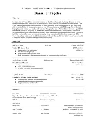 418 E. Third St., Chadwick, Illinois 61014815-213-0216danieltegeler@gmail.com
Daniel S. Tegeler
Objective
During my time at Western Illinois University I obtained my Bachelors of Science in Psychology. I became an active
member of the international honor society in psychology (Psi Chi) as well as an active member on campus. I spent 1 year
as part of a research group studying individuals in the prison population. I was a trained member and shift leader of the
crisis prevention hotline for three semesters and spent over 40 hours volunteering at the McDonough District Hospital
helping the elderly socialize and do other daily activities. During my last year at Western Illinois University I spent 20-30
hours a week working for Bridgeway, Inc working with the mental health population. During that time I worked with
individuals on socialization and daily living skills as well as the importance of maintaining their medications. Experienced
individual working in fast-paced environments demanding strong organizational, technical, and interpersonal skills.
Trustworthy, ethical, and discreet. Confident in interactions with individuals at all levels. Detail-oriented and resourceful
in completing projects while multi-tasking efficiently and effectively.
Experience
June 2012-Present Kwik Star Clinton, Iowa 52732
Cashier/Floor Associate 249 Main Ave.
 Handle money at the cash registers 563-242-7705
 Sell tobacco/alcohol products
 Help customers to find all of their needs
 Make sure that it is a clean and safe environment for customers to shop comfortably.
Sep 2013-April 30, 2014 Bridgeway, Inc Macomb, Illinois 61455
Direct Support Person 900 S. Deer Road
 Administer medications 309-836-9910
 Cook, clean and bathe clients
 Working with clients on socialization skills
Aug 2010-Dec 2011 Home Depot Clinton, Iowa 52732
Hardware/Garden/Cashier Associate 1850 Lincoln Way
 Help people find their needs throughout departments 563-242-0349
 Handled and escorted opening/closing money.
 Help customers load vehicles safely
Education
2012-2014 Western Illinois University Macomb, Illinois
Major: Psychology Minor: Criminal Justice Graduating GPA: 3.5
Bachelors of Science in Psychology
2009-2011 Clinton Community College Clinton, Iowa
References
Karen Sears 309-298-1593 Department Chair of Psychology
Western Illinois University
Ryan G. Lambert 815-718-4090 Chadwick, Illinois Chief of Police
Matthew Smith 309-224-0609 Residential Coordinator
Bridgeway, Inc
 