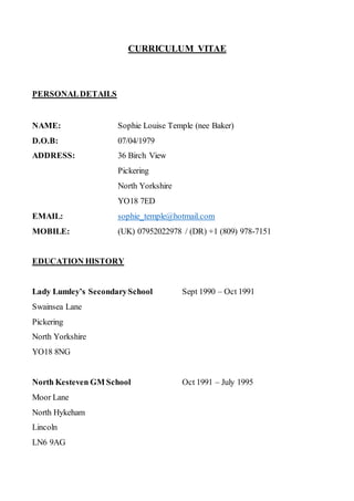 CURRICULUM VITAE
PERSONALDETAILS
NAME: Sophie Louise Temple (nee Baker)
D.O.B: 07/04/1979
ADDRESS: 36 Birch View
Pickering
North Yorkshire
YO18 7ED
EMAIL: sophie_temple@hotmail.com
MOBILE: (UK) 07952022978 / (DR) +1 (809) 978-7151
EDUCATION HISTORY
Lady Lumley’s SecondarySchool Sept 1990 – Oct 1991
Swainsea Lane
Pickering
North Yorkshire
YO18 8NG
North Kesteven GM School Oct 1991 – July 1995
Moor Lane
North Hykeham
Lincoln
LN6 9AG
 
