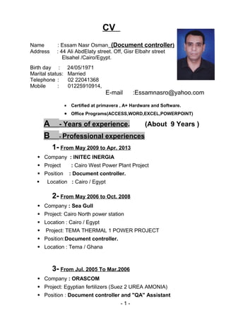 CV
Name : Essam Nasr Osman (Document controller)
Address : 44 Ali AbdElaty street. Off, Gisr Elbahr street
Elsahel /Cairo/Egypt.
Birth day : 24/05/1971
Marital status: Married
Telephone : 02 22041368
Mobile : 01225910914,
E-mail :Essamnasro@yahoo.com
• Certified at primavera , A+ Hardware and Software.
• Office Programs(ACCESS,WORD,EXCEL,POWERPOINT)
A - Years of experience. (About 9 Years )
B - Professional experiences
1- From May 2009 to Apr. 2013
 Company : INITEC INERGIA
 Project : Cairo West Power Plant Project
 Position : Document controller.
 Location : Cairo / Egypt
2- From May 2006 to Oct. 2008
 Company : Sea Gull
 Project: Cairo North power station
 Location : Cairo / Egypt
 Project: TEMA THERMAL 1 POWER PROJECT
 Position:Document controller.
 Location : Tema / Ghana
3- From Jul. 2005 To Mar.2006
 Company : ORASCOM
 Project: Egyptian fertilizers (Suez 2 UREA AMONIA)
 Position : Document controller and "QA" Assistant
-1-
 