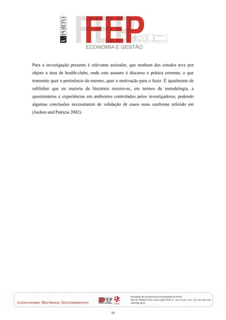 13
Para a investigação presente é relevante assinalar, que nenhum dos estudos teve por
objeto a área de health-clubs, onde este assunto é discurso e prática corrente, o que
transmite quer a pertinência do mesmo, quer a motivação para o fazer. É igualmente de
sublinhar que na maioria da literatura recorre-se, em termos de metodologia, a
questionários e experiências em ambientes controlados pelos investigadores, podendo
algumas conclusões necessitarem de validação de casos reais conforme referido em
(Jochen and Patricia 2002).
 
