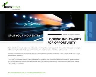 SPUR YOUR INDIA ENTRY
LOOKING INDIAWARDS
FOR OPPORTUNITY
Strategy | Technology | Incubation
Some of the finest products and services in the world are looking Indiawards for opportunity. However, the challenge of marketing to
a billion-strong market divided by language, location, culture, and behavior is as intimidating as it is lucrative.
Similarly, Indian enterprises are tempted by the lure of market-leading technology solutions, but need a simple yet efficacious way of
evaluation and integration.
ThinkStreet Technologies employs a blend of expertise and efficacy to build customized India entry strategies for global businesses,
and transformational technology roadmaps for Indian ones. Our services run the gamut of your requirements, and include Strategy,
Technology, and Incubation.
For more information write to: marketing@thinkstreettech.com
 