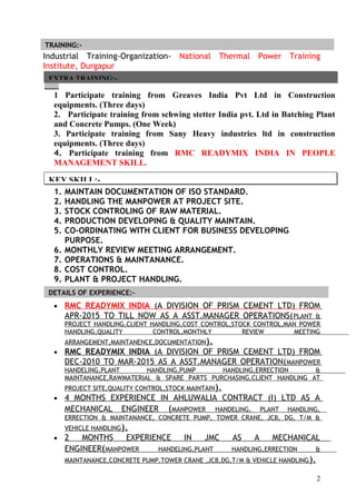 Industrial Training-Organization- National Thermal Power Training
Institute, Durgapur
(Durgapur, W.B)
1 Participate training from Greaves India Pvt Ltd in Construction
equipments. (Three days)
2. Participate training from schwing stetter India pvt. Ltd in Batching Plant
and Concrete Pumps. (One Week)
3. Participate training from Sany Heavy industries ltd in construction
equipments. (Three days)
4. Participate training from RMC READYMIX INDIA IN PEOPLE
MANAGEMENT SKILL.
1. MAINTAIN DOCUMENTATION OF ISO STANDARD.
2. HANDLING THE MANPOWER AT PROJECT SITE.
3. STOCK CONTROLING OF RAW MATERIAL.
4. PRODUCTION DEVELOPING & QUALITY MAINTAIN.
5. CO-ORDINATING WITH CLIENT FOR BUSINESS DEVELOPING
PURPOSE.
6. MONTHLY REVIEW MEETING ARRANGEMENT.
7. OPERATIONS & MAINTANANCE.
8. COST CONTROL.
9. PLANT & PROJECT HANDLING.
• RMC READYMIX INDIA (A DIVISION OF PRISM CEMENT LTD) FROM
APR-2015 TO TILL NOW AS A ASST.MANAGER OPERATIONS(PLANT &
PROJECT HANDLING,CLIENT HANDLING,COST CONTROL,STOCK CONTROL,MAN POWER
HANDLING,QUALITY CONTROL,MONTHLY REVIEW MEETING
ARRANGEMENT,MAINTANENCE,DOCUMENTATION).
• RMC READYMIX INDIA (A DIVISION OF PRISM CEMENT LTD) FROM
DEC-2010 TO MAR-2015 AS A ASST.MANAGER OPERATION(MANPOWER
HANDELING,PLANT HANDLING,PUMP HANDLING,ERRECTION &
MAINTANANCE,RAWMATERIAL & SPARE PARTS PURCHASING,CLIENT HANDLING AT
PROJECT SITE,QUALITY CONTROL,STOCK MAINTAIN).
• 4 MONTHS EXPERIENCE IN AHLUWALIA CONTRACT (I) LTD AS A
MECHANICAL ENGINEER (MANPOWER HANDELING, PLANT HANDLING,
ERRECTION & MAINTANANCE, CONCRETE PUMP, TOWER CRANE, JCB, DG, T/M &
VEHICLE HANDLING).
• 2 MONTHS EXPERIENCE IN JMC AS A MECHANICAL
ENGINEER(MANPOWER HANDELING,PLANT HANDLING,ERRECTION &
MAINTANANCE,CONCRETE PUMP,TOWER CRANE ,JCB,DG,T/M & VEHICLE HANDLING).
2
TRAINING:-
DETAILS OF EXPERIENCE:-
EXTRA TRAINING:-
KEY SKILL:-
 