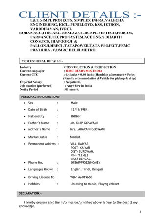 L&T, SIMPL PROJECTS, SIMPLEX INFRA, VALECHA
ENGINEERING, IOCL, PUNJLLOYD, KSS, PETRON,
VARDDHAMAN, IVRCL
ROHAN,NCC,ITDC,AEC,UMSL,GDCL,DCNPL,FEBTECH,FEBCON,
FARNANCE,TECPRO SYSTEM,ACE ENG,SIDHARTH
CONS,TCS, SHAPOORJI &
PALLONJI,MBECL,TATAPOWER,TATA PROJECT,FEMC
PRATHIBA JV,DMRC DELHI METRO.
Industry : CONSTRUCTION & PRODUCTION
Current employer : RMC READYMIX INDIA
Current CTC : 6.4 lacks + 0.60 lacks (Hardship allowance) + Perks
(Family accommodation &Vehicle for pickup & drop)
Expected Salary : Negotiable.
Job location (preferred) : Anywhere in India
Notice Period : 01 month.
• Sex : Male.
• Date of Birth : 13/10/1984
• Nationality : INDIAN.
• Father’s Name : Mr. DILIP GOSWAMI
• Mother’s Name : Mrs. JABARANI GOSWAMI
• Marital Status : Married.
• Permanent Address : VILL- KAIYAR
POST- KAIYAR
DIST- BURDWAN,
PIN- 713 423
WEST BENGAL.
• Phone No. : 07864979522(HOME)
• Languages Known : English, Hindi, Bengali
• Driving License No. : WB-16A-019660
• Hobbies : Listening to music, Playing cricket
I hereby declare that the information furnished above is true to the best of my
knowledge.
4
PERSONAL INFORMATION:-
DECLARATION:-
PROFESSIONAL DETAILS:-
 