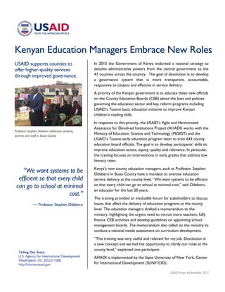 Kenyan Education Managers Embrace New Roles
USAID supports counties to
offer higher-quality services
through improved governance.
“We want systems to be
efficient so that every child
can go to school at minimal
cost.”
— Professor Stephen Odebero
Professor Stephen Odebero addresses students,
parents and staff in Busia County.
In 2013 the Government of Kenya endorsed a national strategy to
devolve administrative powers from the central government to the
47 counties across the country. The goal of devolution is to develop
a governance system that is more transparent, accountable,
responsive to citizens and effective in service delivery.
A priority of the Kenyan government is to educate these new officials
on the County Education Boards (CEB) about the laws and policies
governing the education sector and key reform programs including
USAID’s Tusome basic education initiative to improve Kenyan
children’s reading skills.
In response to this priority, the USAID’s Agile and Harmonized
Assistance for Devolved Institutions Project (AHADI) works with the
Ministry of Education, Science and Technology (MOEST) and the
USAID’s Tusome early education program team to train 643 county
education board officials. The goal is to develop participants’ skills to
improve education access, equity, quality and relevance. In particular,
the training focuses on interventions in early grades that address low
literacy rates.
Kenya’s new county education managers, such as Professor Stephen
Odebero in Busia County have a mandate to oversee education
service delivery at the county level. “We want systems to be efficient
so that every child can go to school at minimal cost,” said Odebero,
an educator for the last 20 years.
The training provided an invaluable forum for stakeholders to discuss
issues that affect the delivery of education programs at the county
level. The education managers drafted a memorandum to the
ministry, highlighting the urgent need to recruit more teachers, fully
finance CEB activities and develop guidelines on appointing school
management boards. The memorandum also called on the ministry to
conduct a national needs assessment on curriculum development.
“This training was very useful and relevant for my job. Devolution is
a new concept and we had the opportunity to clarify our roles at the
county level,” explained one participant.
AHADI is implemented by the State University of New York, Center
for International Development (SUNY/CID).
USAID Kenya • December 2015
 