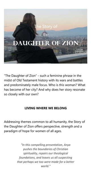 "The Daughter of Zion" - such a feminine phrase in the
midst of Old Testament history with its wars and battles
and predominately male focus. Who is this woman? What
has become of her city? And why does her story resonate
so closely with our own?
LIVING WHERE WE BELONG
Addressing themes common to all humanity, the Story of
the Daughter of Zion offers perspective, strength and a
paradigm of hope for women of all ages.
"In this compelling presentation, Anya
pushes the boundaries of Christian
spirituality, repairs our theological
foundations, and leaves us all suspecting
that perhaps we too were made for a better
world."
 