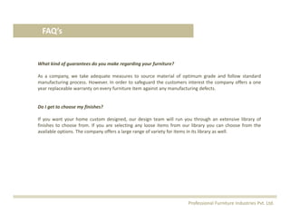 FAQ’s
What kind of guarantees do you make regarding your furniture?
As a company, we take adequate measures to source material of optimum grade and follow standard
manufacturing process. However. In order to safeguard the customers interest the company offers a one
year replaceable warranty on every furniture item against any manufacturing defects.
Do I get to choose my finishes?
If you want your home custom designed, our design team will run you through an extensive library of
finishes to choose from. If you are selecting any loose items from our library you can choose from the
available options. The company offers a large range of variety for items in its library as well.
Professional Furniture Industries Pvt. Ltd.
 