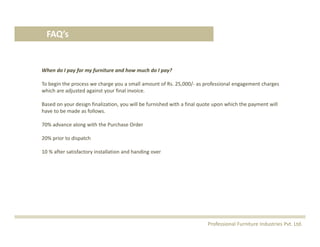FAQ’s
When do I pay for my furniture and how much do I pay?
To begin the process we charge you a small amount of Rs. 25,000/‐ as professional engagement charges 
which are adjusted against your final invoice.
Based on your design finalization, you will be furnished with a final quote upon which the payment will 
have to be made as follows.
70% advance along with the Purchase Order
20% prior to dispatch 
10 % after satisfactory installation and handing over
Professional Furniture Industries Pvt. Ltd.
 