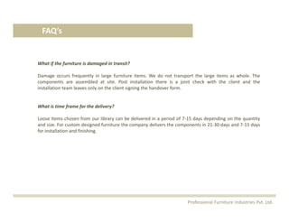 FAQ’s
What if the furniture is damaged in transit?
Damage occurs frequently in large furniture items. We do not transport the large items as whole. The
components are assembled at site. Post installation there is a joint check with the client and the
installation team leaves only on the client signing the handover form.
What is time frame for the delivery?
Loose Items chosen from our library can be delivered in a period of 7‐15 days depending on the quantity
and size. For custom designed furniture the company delivers the components in 21‐30 days and 7‐15 days
for installation and finishing.
Professional Furniture Industries Pvt. Ltd.
 