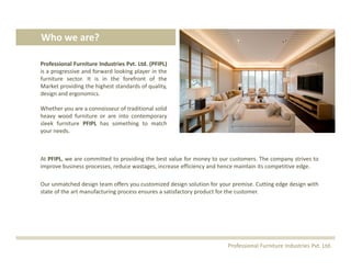 At PFIPL, we are committed to providing the best value for money to our customers. The company strives to
improve business processes, reduce wastages, increase efficiency and hence maintain its competitive edge.
Our unmatched design team offers you customized design solution for your premise. Cutting edge design with
state of the art manufacturing process ensures a satisfactory product for the customer.
Who we are?
Professional Furniture Industries Pvt. Ltd. (PFIPL)
is a progressive and forward looking player in the
furniture sector. It is in the forefront of the
Market providing the highest standards of quality,
design and ergonomics.
Whether you are a connoisseur of traditional solid
heavy wood furniture or are into contemporary
sleek furniture PFIPL has something to match
your needs.
Professional Furniture Industries Pvt. Ltd.
 