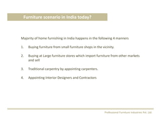Majority of home furnishing in India happens in the following 4 manners
1. Buying furniture from small furniture shops in the vicinity.
2. Buying at Large furniture stores which import furniture from other markets 
and sell 
3. Traditional carpentry by appointing carpenters.
4. Appointing Interior Designers and Contractors
Furniture scenario in India today?
Professional Furniture Industries Pvt. Ltd.
 
