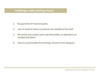 1. No guarantee of material quality
2. Lack of material choice as products are available of the shelf 
3. No control over project costs and deliverables, as dependent on 
unorganized labour.
4. Have to accommodate forced design elements from designers.
Challenges with existing means
Professional Furniture Industries Pvt. Ltd.
 