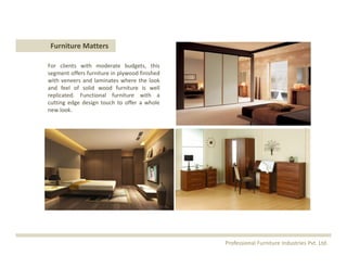 Furniture Matters
For clients with moderate budgets, this
segment offers furniture in plywood finished
with veneers and laminates where the look
and feel of solid wood furniture is well
replicated. Functional furniture with a
cutting edge design touch to offer a whole
new look.
Professional Furniture Industries Pvt. Ltd.
 