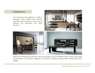 This furniture in this segment is made in
plywood / MDF finished with laminate
catering to wet use areas in homes such as
kitchens and bathrooms and office
furniture.
Furniture Pro
Based on the desired look and feel, clients can choose to furnish different areas in their home using
a combination of the above categories and achieve a fabulous looking home fitting within their
budget.
Professional Furniture Industries Pvt. Ltd.
 