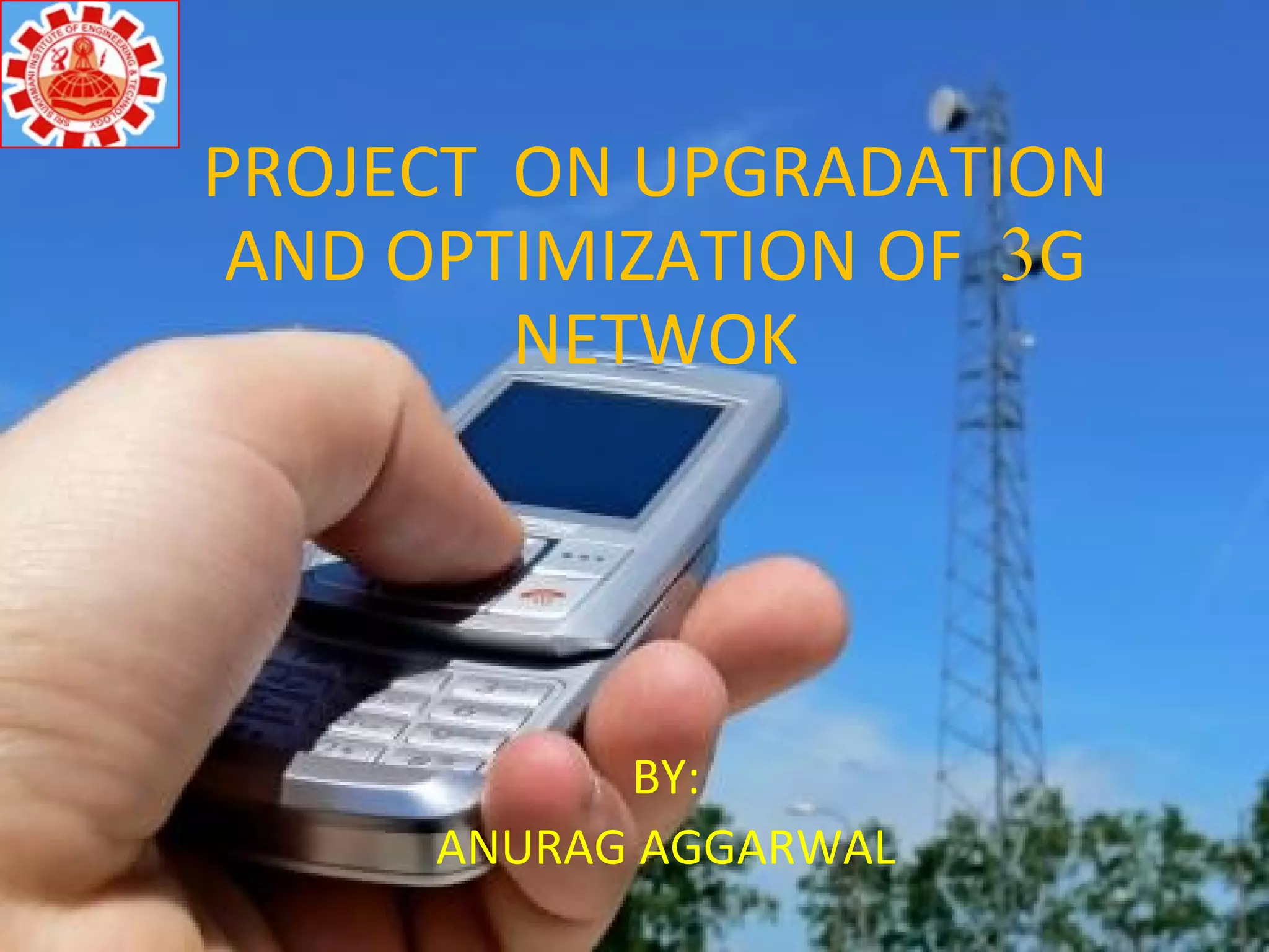 PROJECT ON UPGRADATION
AND OPTIMIZATION OF 3G
NETWOK
BY:
ANURAG AGGARWAL
 