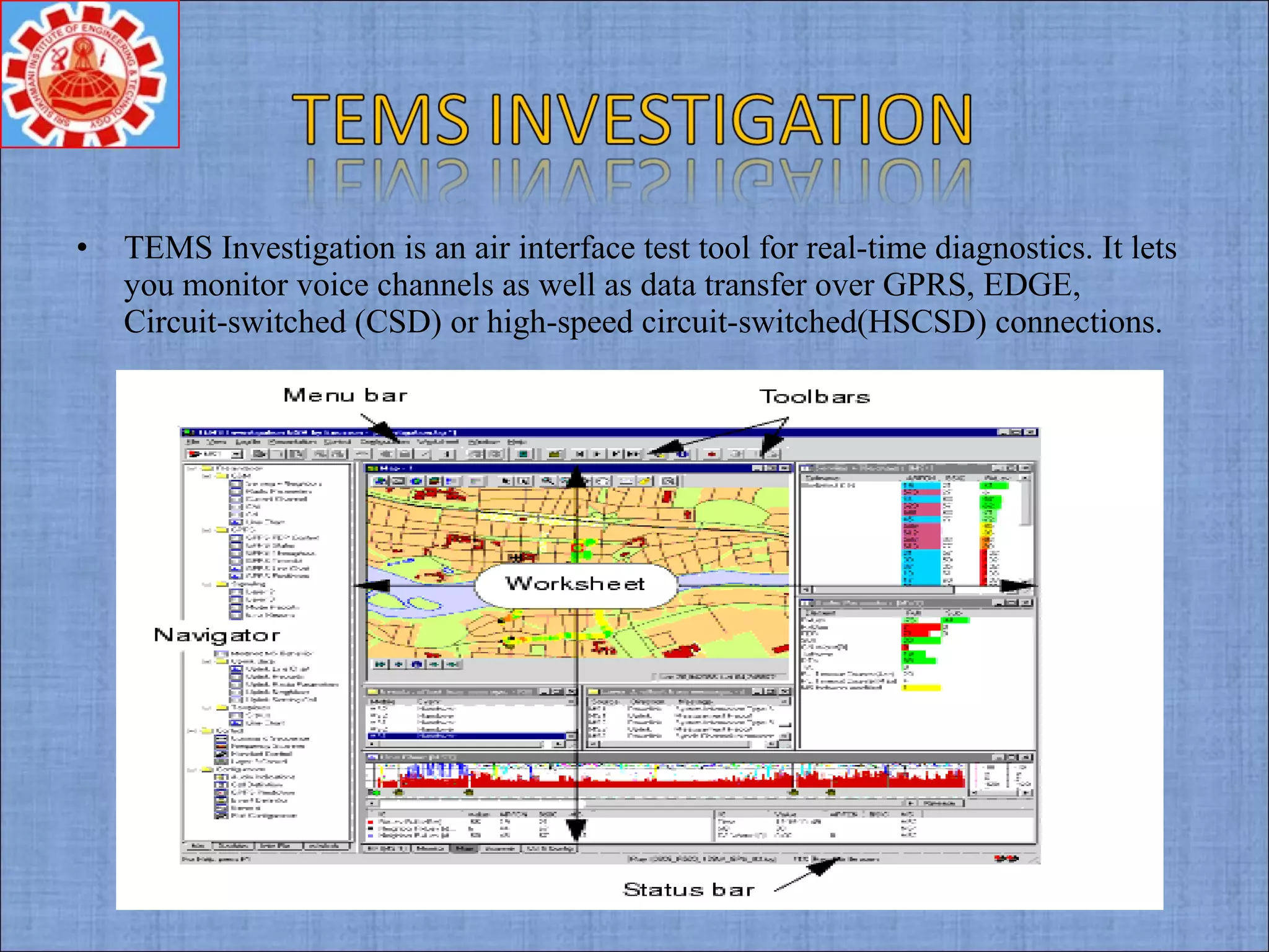 • TEMS Investigation is an air interface test tool for real-time diagnostics. It lets
you monitor voice channels as well as data transfer over GPRS, EDGE,
Circuit-switched (CSD) or high-speed circuit-switched(HSCSD) connections.
 