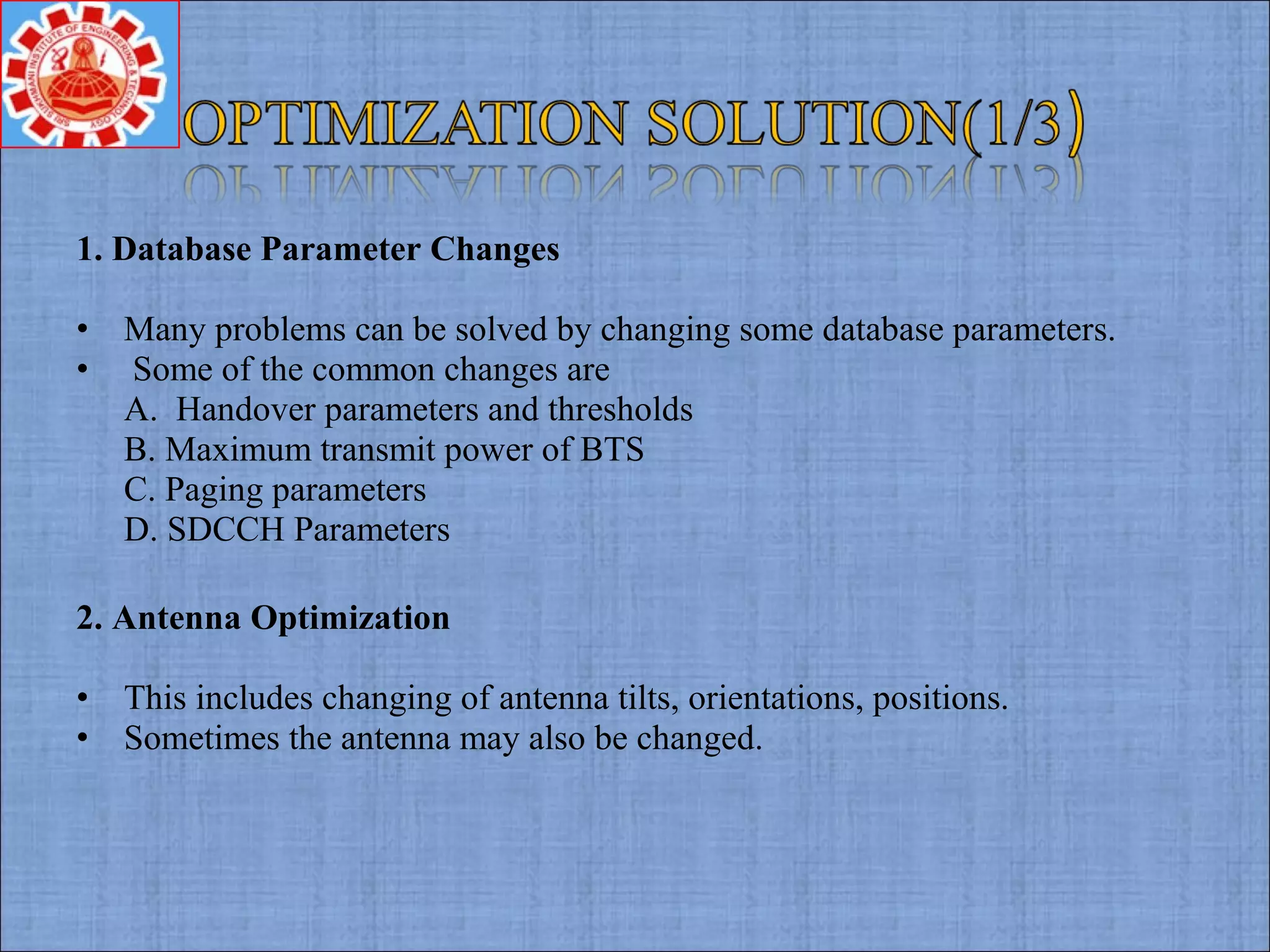 1. Database Parameter Changes
• Many problems can be solved by changing some database parameters.
• Some of the common changes are
A. Handover parameters and thresholds
B. Maximum transmit power of BTS
C. Paging parameters
D. SDCCH Parameters
2. Antenna Optimization
• This includes changing of antenna tilts, orientations, positions.
• Sometimes the antenna may also be changed.
 