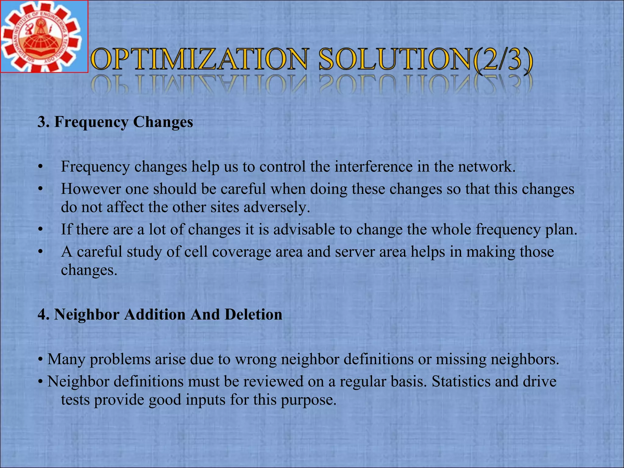 3. Frequency Changes
• Frequency changes help us to control the interference in the network.
• However one should be careful when doing these changes so that this changes
do not affect the other sites adversely.
• If there are a lot of changes it is advisable to change the whole frequency plan.
• A careful study of cell coverage area and server area helps in making those
changes.
4. Neighbor Addition And Deletion
• Many problems arise due to wrong neighbor definitions or missing neighbors.
• Neighbor definitions must be reviewed on a regular basis. Statistics and drive
tests provide good inputs for this purpose.
 