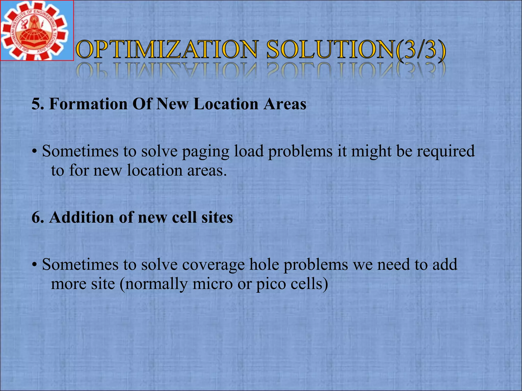 5. Formation Of New Location Areas
• Sometimes to solve paging load problems it might be required
to for new location areas.
6. Addition of new cell sites
• Sometimes to solve coverage hole problems we need to add
more site (normally micro or pico cells)
 
 