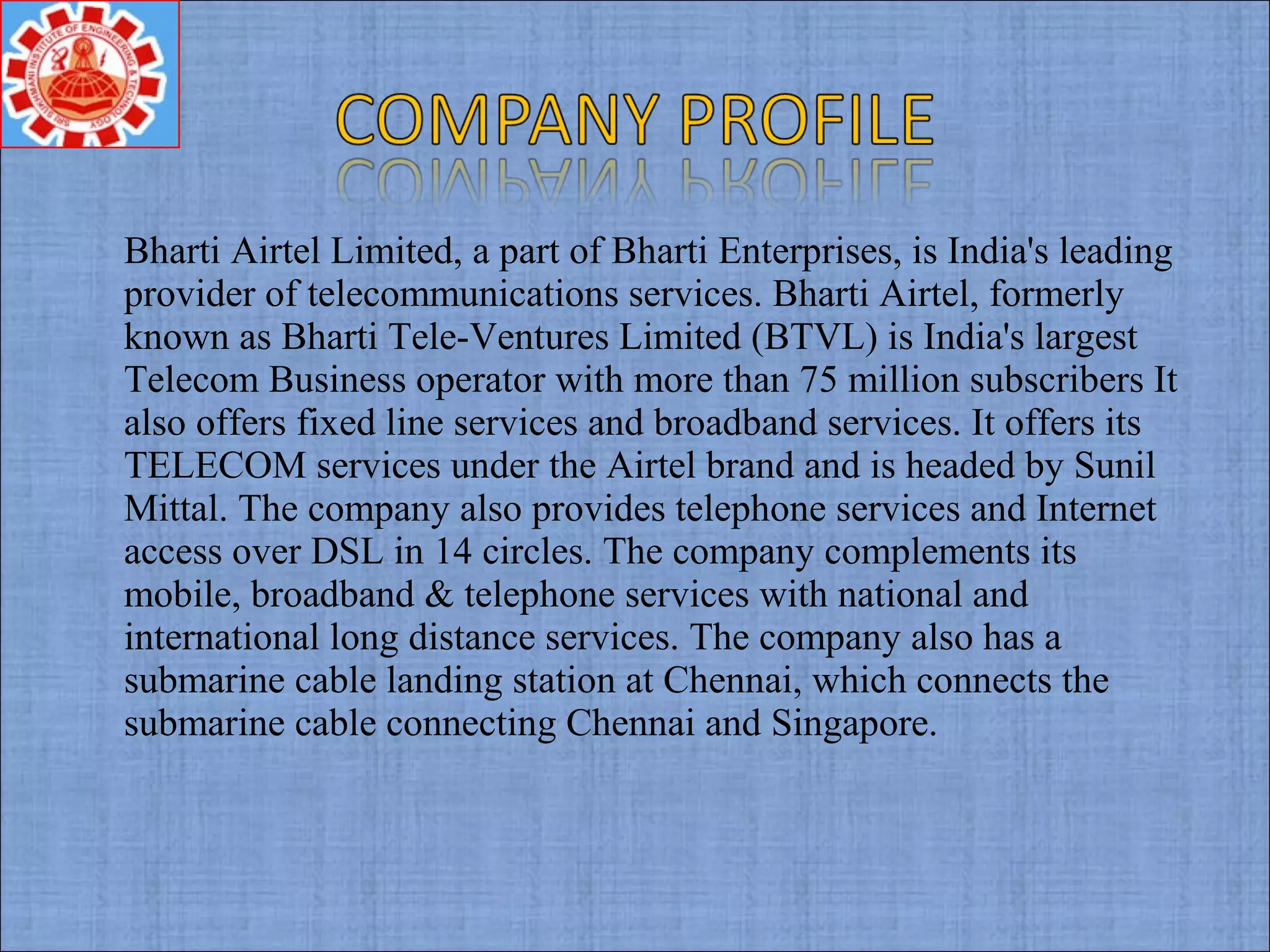 Bharti Airtel Limited, a part of Bharti Enterprises, is India's leading
provider of telecommunications services. Bharti Airtel, formerly
known as Bharti Tele-Ventures Limited (BTVL) is India's largest
Telecom Business operator with more than 75 million subscribers It
also offers fixed line services and broadband services. It offers its
TELECOM services under the Airtel brand and is headed by Sunil
Mittal. The company also provides telephone services and Internet
access over DSL in 14 circles. The company complements its
mobile, broadband & telephone services with national and
international long distance services. The company also has a
submarine cable landing station at Chennai, which connects the
submarine cable connecting Chennai and Singapore.
 