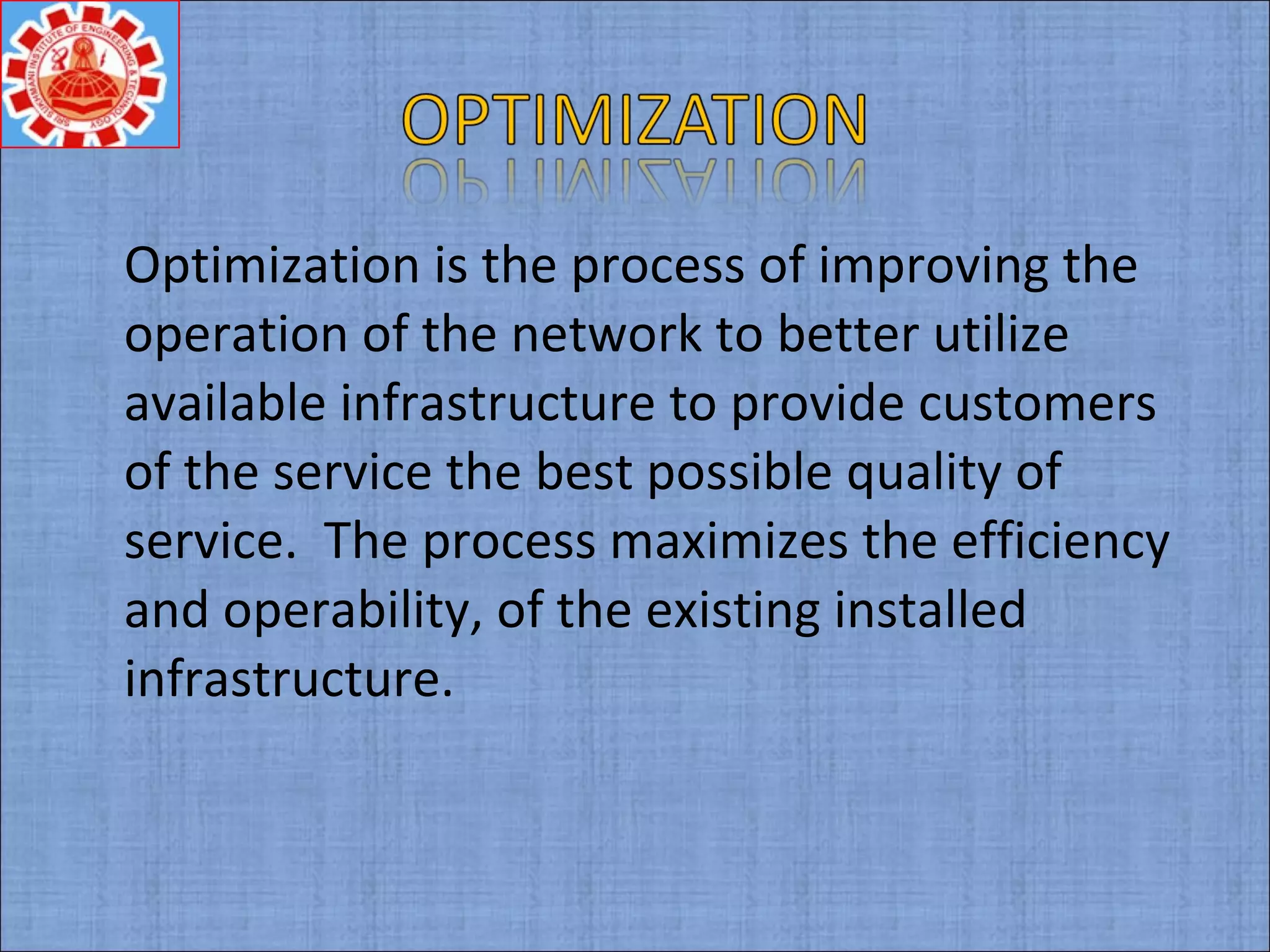 Optimization is the process of improving the
operation of the network to better utilize
available infrastructure to provide customers
of the service the best possible quality of
service. The process maximizes the efficiency
and operability, of the existing installed
infrastructure.
 