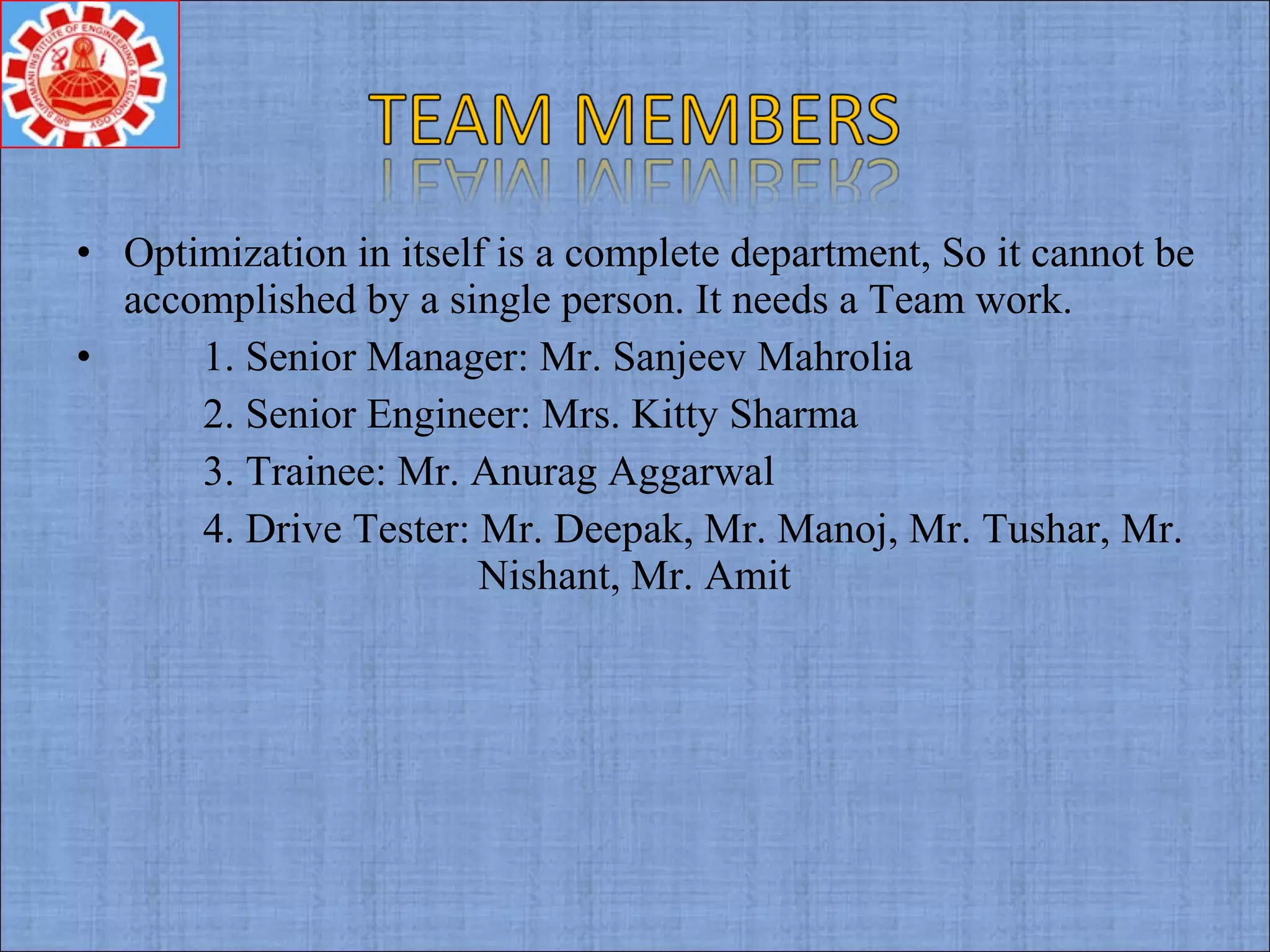 • Optimization in itself is a complete department, So it cannot be
accomplished by a single person. It needs a Team work.
• 1. Senior Manager: Mr. Sanjeev Mahrolia
2. Senior Engineer: Mrs. Kitty Sharma
3. Trainee: Mr. Anurag Aggarwal
4. Drive Tester: Mr. Deepak, Mr. Manoj, Mr. Tushar, Mr.
Nishant, Mr. Amit
 
