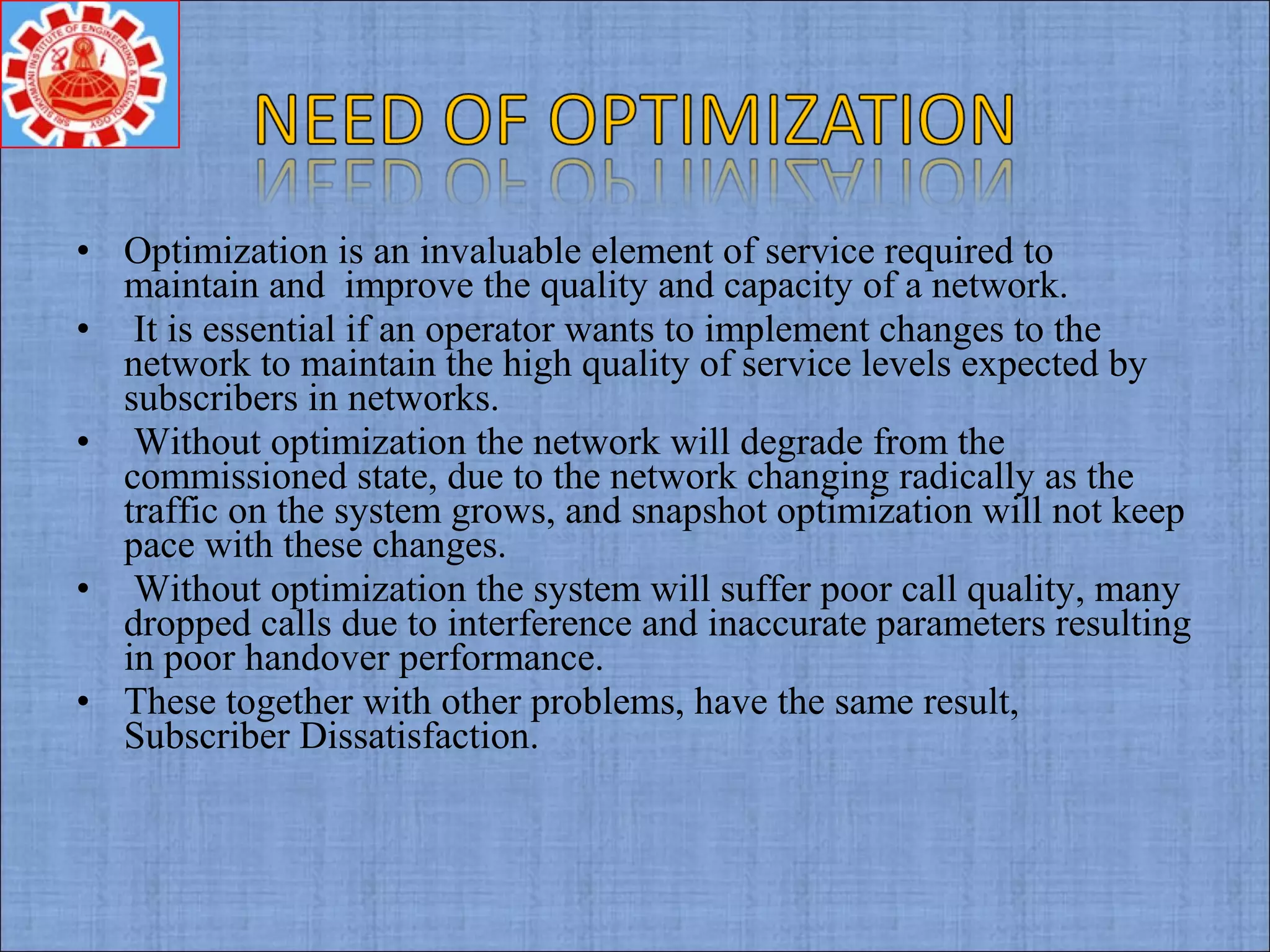 • Optimization is an invaluable element of service required to
maintain and improve the quality and capacity of a network.
• It is essential if an operator wants to implement changes to the
network to maintain the high quality of service levels expected by
subscribers in networks.
• Without optimization the network will degrade from the
commissioned state, due to the network changing radically as the
traffic on the system grows, and snapshot optimization will not keep
pace with these changes.
• Without optimization the system will suffer poor call quality, many
dropped calls due to interference and inaccurate parameters resulting
in poor handover performance.
• These together with other problems, have the same result,
Subscriber Dissatisfaction.
 