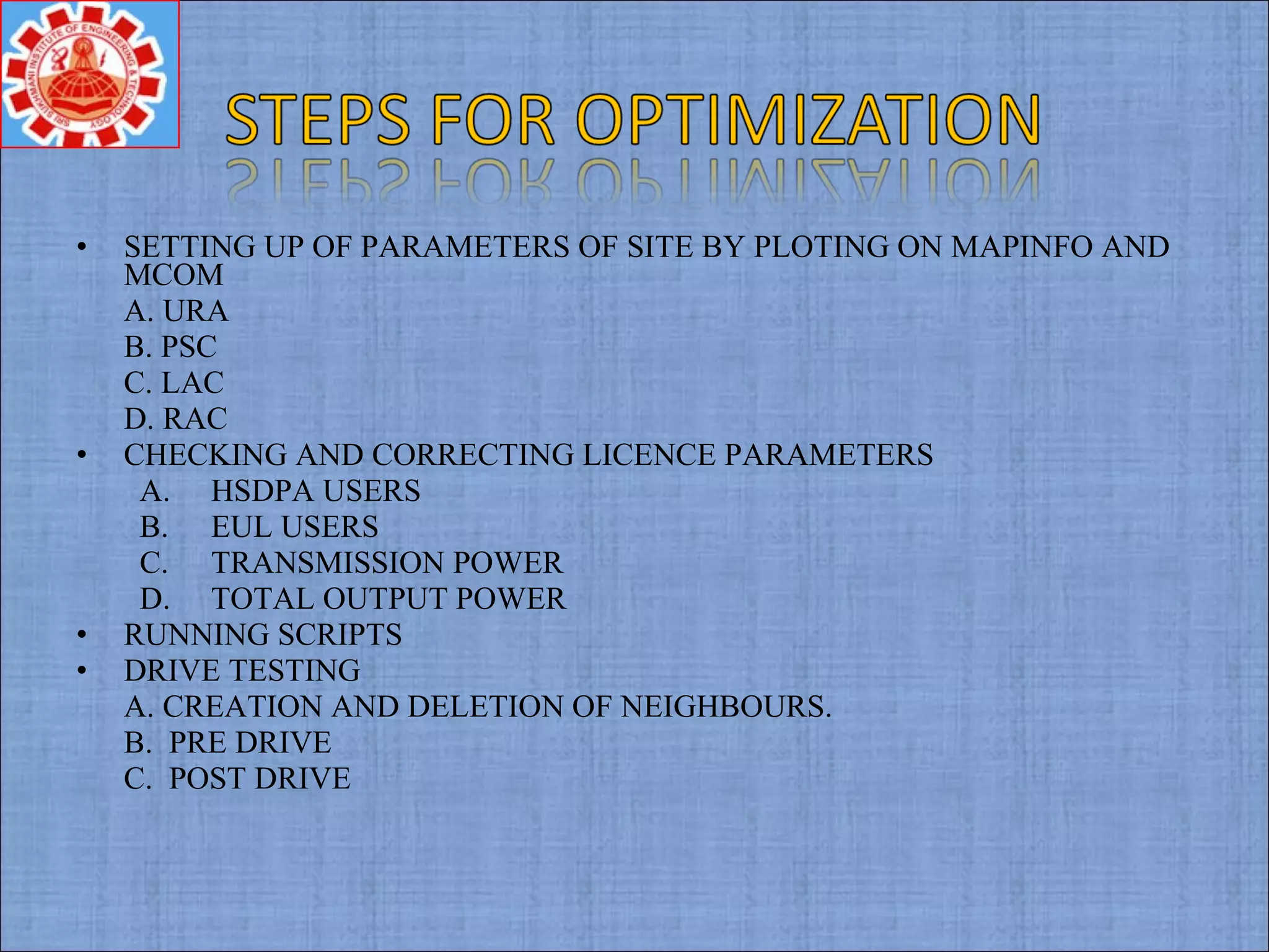 • SETTING UP OF PARAMETERS OF SITE BY PLOTING ON MAPINFO AND
MCOM
A. URA
B. PSC
C. LAC
D. RAC
• CHECKING AND CORRECTING LICENCE PARAMETERS
A. HSDPA USERS
B. EUL USERS
C. TRANSMISSION POWER
D. TOTAL OUTPUT POWER
• RUNNING SCRIPTS
• DRIVE TESTING
A. CREATION AND DELETION OF NEIGHBOURS.
B. PRE DRIVE
C. POST DRIVE
 