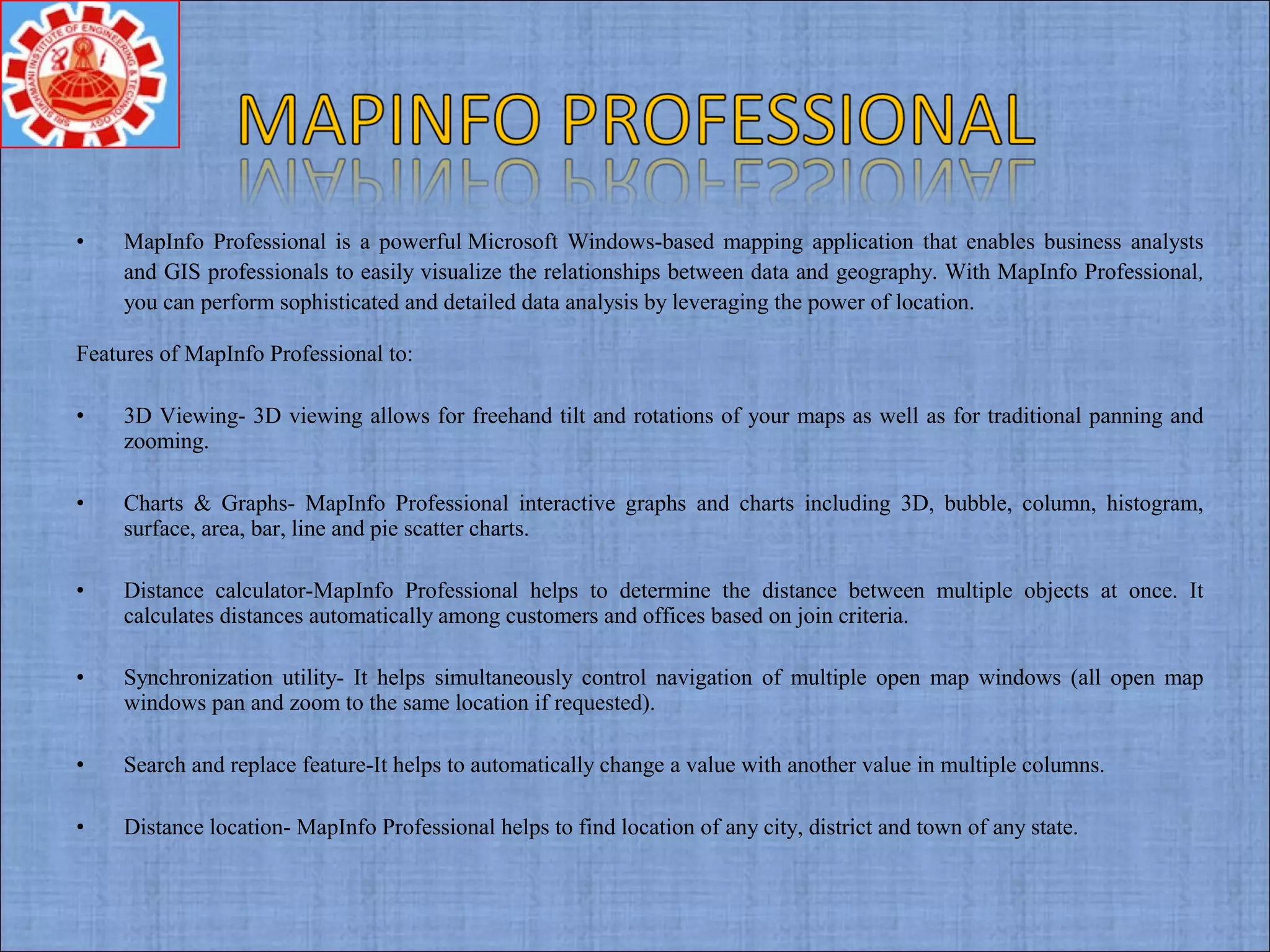 • MapInfo Professional is a powerful Microsoft Windows-based mapping application that enables business analysts
and GIS professionals to easily visualize the relationships between data and geography. With MapInfo Professional,
you can perform sophisticated and detailed data analysis by leveraging the power of location.
Features of MapInfo Professional to:
• 3D Viewing- 3D viewing allows for freehand tilt and rotations of your maps as well as for traditional panning and
zooming.
• Charts & Graphs- MapInfo Professional interactive graphs and charts including 3D, bubble, column, histogram,
surface, area, bar, line and pie scatter charts.
• Distance calculator-MapInfo Professional helps to determine the distance between multiple objects at once. It
calculates distances automatically among customers and offices based on join criteria.
• Synchronization utility- It helps simultaneously control navigation of multiple open map windows (all open map
windows pan and zoom to the same location if requested).
• Search and replace feature-It helps to automatically change a value with another value in multiple columns.
• Distance location- MapInfo Professional helps to find location of any city, district and town of any state.
 