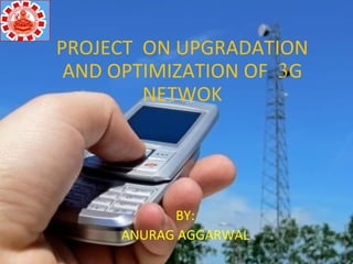 PROJECT ON UPGRADATION
AND OPTIMIZATION OF 3G
NETWOK
BY:
ANURAG AGGARWAL
 