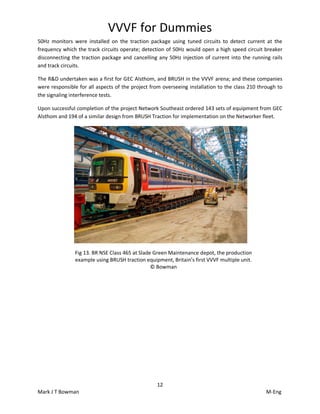 VVVF for Dummies
12
Mark J T Bowman M-Eng
50Hz monitors were installed on the traction package using tuned circuits to detect current at the
frequency which the track circuits operate; detection of 50Hz would open a high speed circuit breaker
disconnecting the traction package and cancelling any 50Hz injection of current into the running rails
and track circuits.
The R&D undertaken was a first for GEC Alsthom, and BRUSH in the VVVF arena; and these companies
were responsible for all aspects of the project from overseeing installation to the class 210 through to
the signaling interference tests.
Upon successful completion of the project Network Southeast ordered 143 sets of equipment from GEC
Alsthom and 194 of a similar design from BRUSH Traction for implementation on the Networker fleet.
Fig 13. BR NSE Class 465 at Slade Green Maintenance depot, the production
example using BRUSH traction equipment, Britain’s first VVVF multiple unit.
© Bowman
 