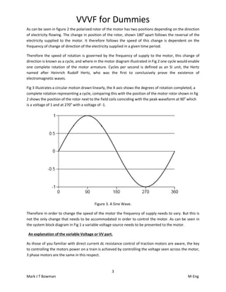 VVVF for Dummies
3
Mark J T Bowman M-Eng
As can be seen in figure 2 the polarized rotor of the motor has two positions depending on the direction
of electricity flowing. The change in position of the rotor, shown 180o
apart follows the reversal of the
electricity supplied to the motor. It therefore follows the speed of this change is dependent on the
frequency of change of direction of the electricity supplied in a given time period.
Therefore the speed of rotation is governed by the frequency of supply to the motor, this change of
direction is known as a cycle, and where in the motor diagram illustrated in Fig 2 one cycle would enable
one complete rotation of the motor armature. Cycles per second is defined as an SI unit, the Hertz
named after Heinrich Rudolf Hertz, who was the first to conclusively prove the existence of
electromagnetic waves.
Fig 3 illustrates a circular motion drawn linearly, the X axis shows the degrees of rotation completed, a
complete rotation representing a cycle, comparing this with the position of the motor rotor shown in fig
2 shows the position of the rotor next to the field coils coinciding with the peak waveform at 90o
which
is a voltage of 1 and at 270o
with a voltage of -1.
Figure 3. A Sine Wave.
Therefore in order to change the speed of the motor the frequency of supply needs to vary. But this is
not the only change that needs to be accommodated in order to control the motor. As can be seen in
the system block diagram in Fig 1 a variable voltage source needs to be presented to the motor.
An explanation of the variable Voltage or VV part.
As those of you familiar with direct current dc resistance control of traction motors are aware, the key
to controlling the motors power on a train is achieved by controlling the voltage seen across the motor,
3 phase motors are the same in this respect.
 
