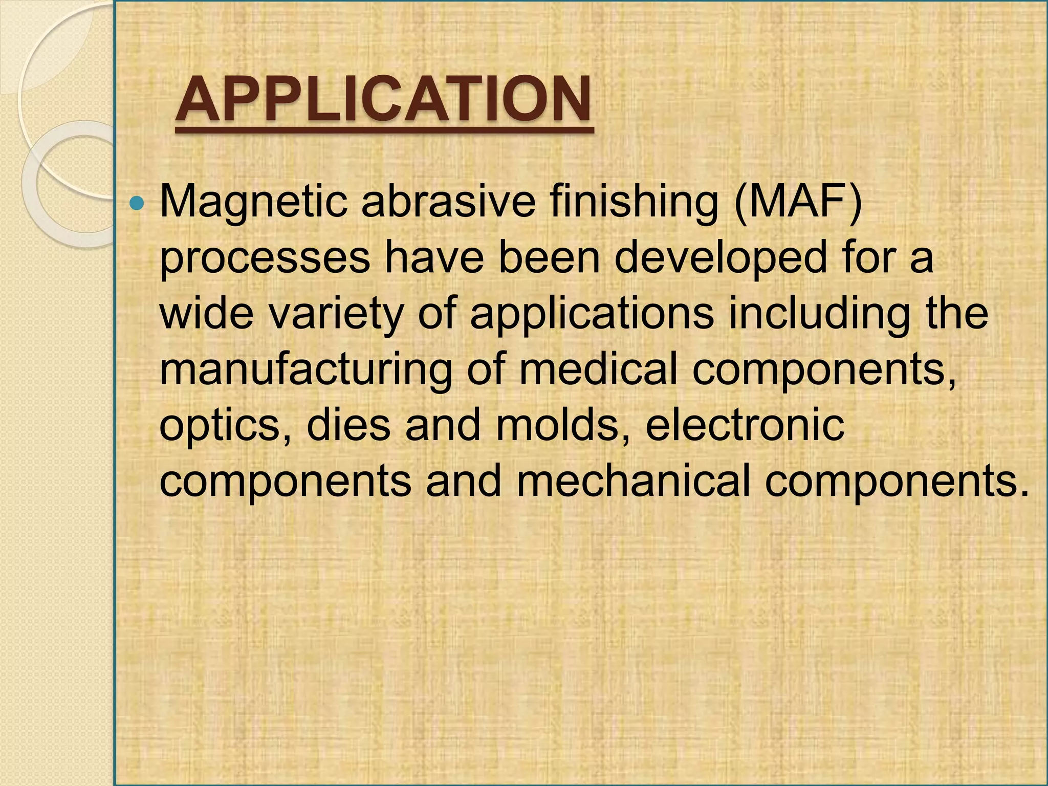 APPLICATION
 Magnetic abrasive finishing (MAF)
processes have been developed for a
wide variety of applications including the
manufacturing of medical components,
optics, dies and molds, electronic
components and mechanical components.
 