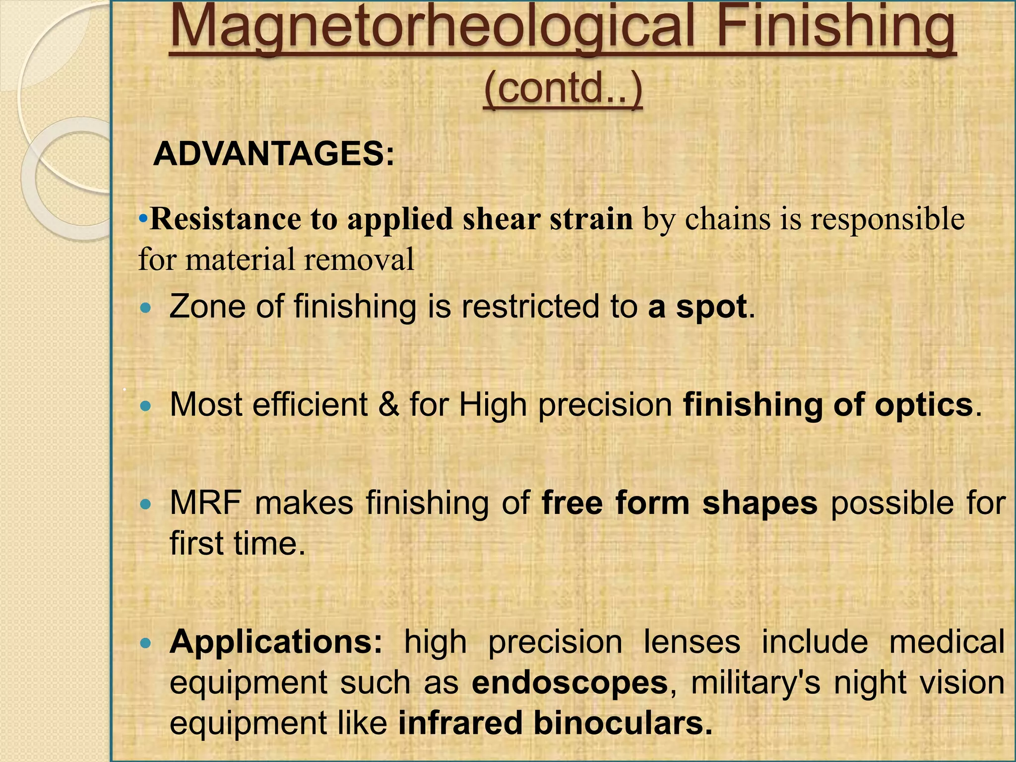 .
Magnetorheological Finishing
(contd..)
 Zone of finishing is restricted to a spot.
 Most efficient & for High precision finishing of optics.
 MRF makes finishing of free form shapes possible for
first time.
 Applications: high precision lenses include medical
equipment such as endoscopes, military's night vision
equipment like infrared binoculars.
•Resistance to applied shear strain by chains is responsible
for material removal
ADVANTAGES:
 