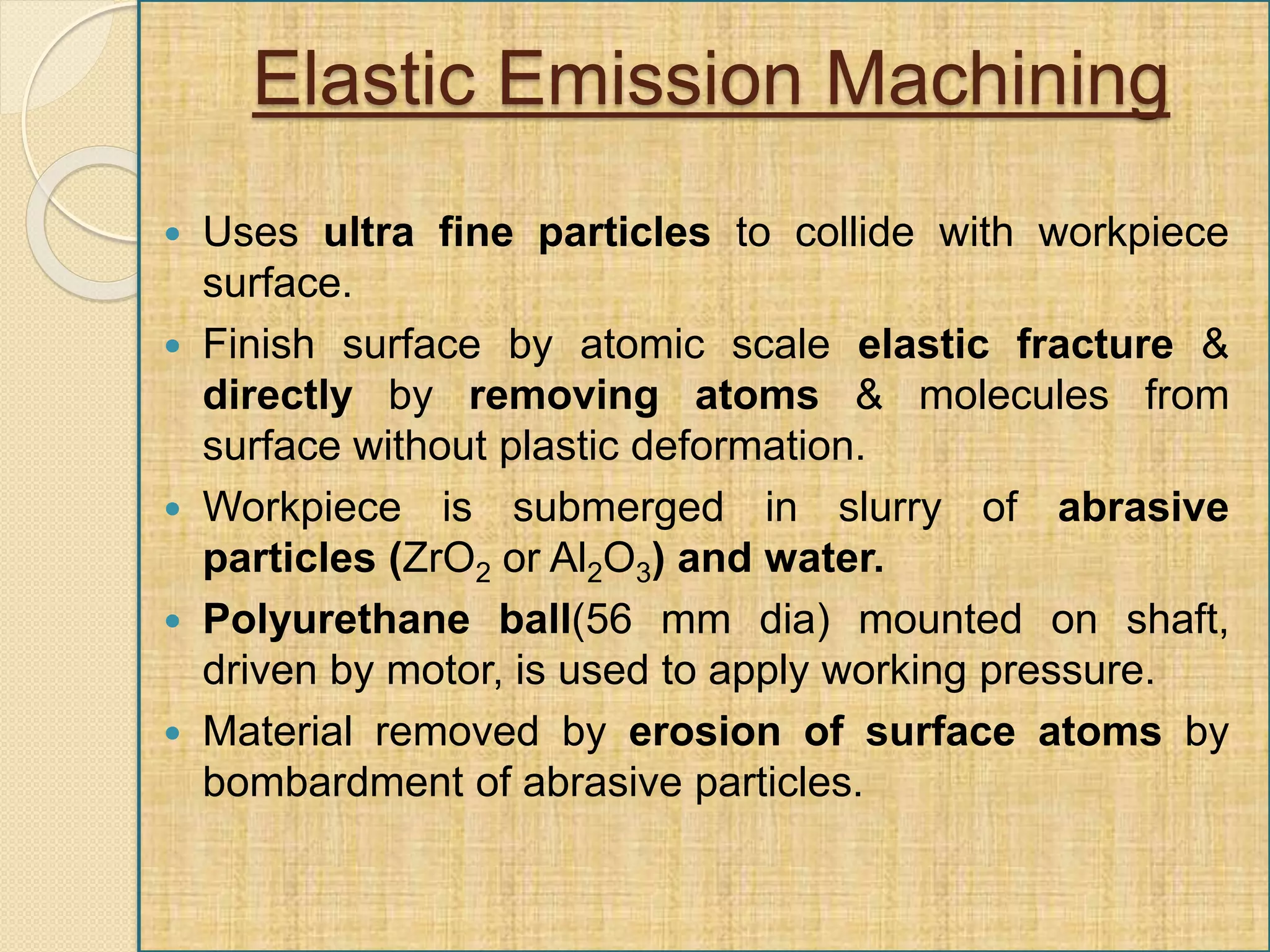Elastic Emission Machining
 Uses ultra fine particles to collide with workpiece
surface.
 Finish surface by atomic scale elastic fracture &
directly by removing atoms & molecules from
surface without plastic deformation.
 Workpiece is submerged in slurry of abrasive
particles (ZrO2 or Al2O3) and water.
 Polyurethane ball(56 mm dia) mounted on shaft,
driven by motor, is used to apply working pressure.
 Material removed by erosion of surface atoms by
bombardment of abrasive particles.
 