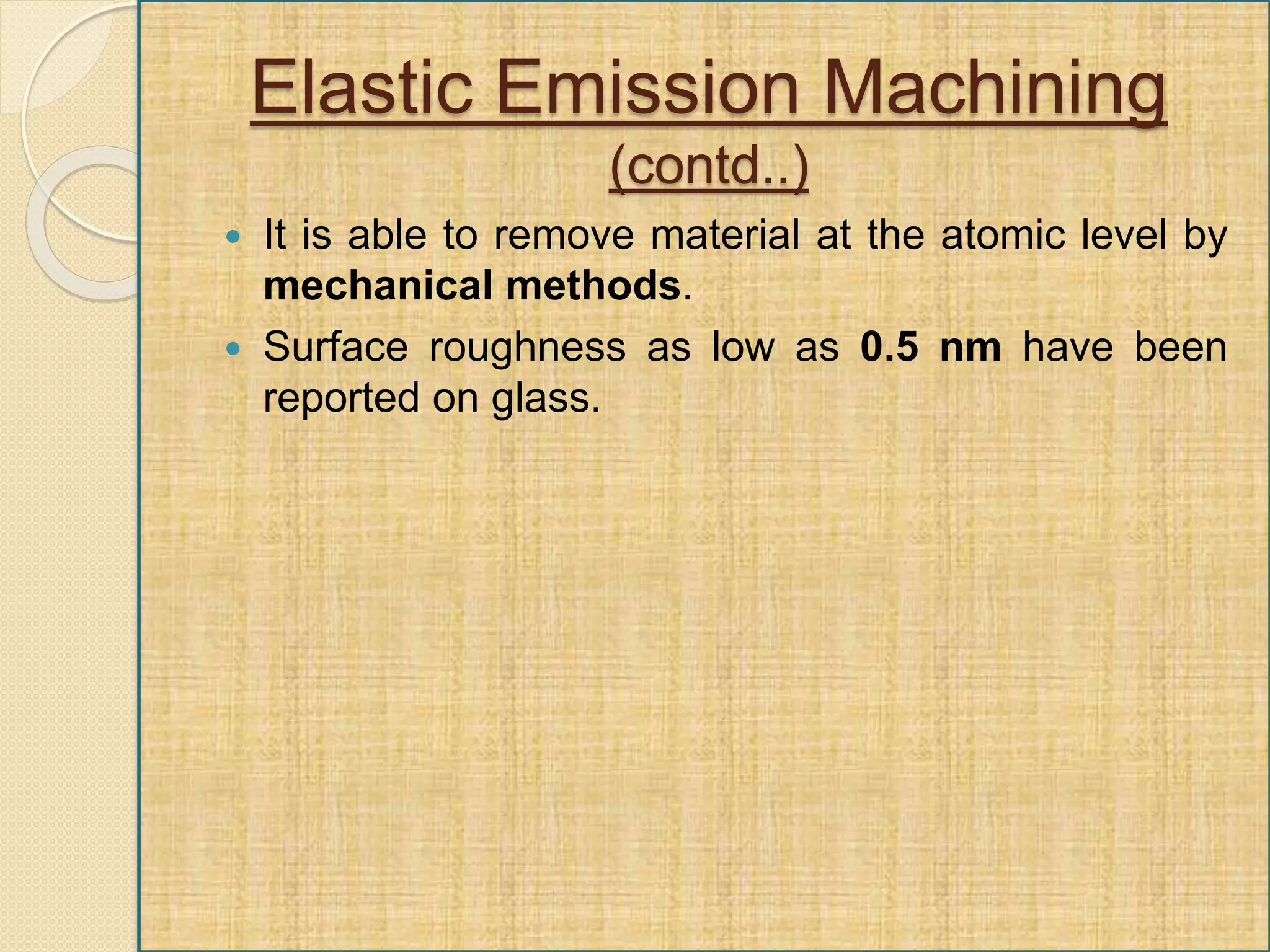 Elastic Emission Machining
(contd..)
 It is able to remove material at the atomic level by
mechanical methods.
 Surface roughness as low as 0.5 nm have been
reported on glass.
 