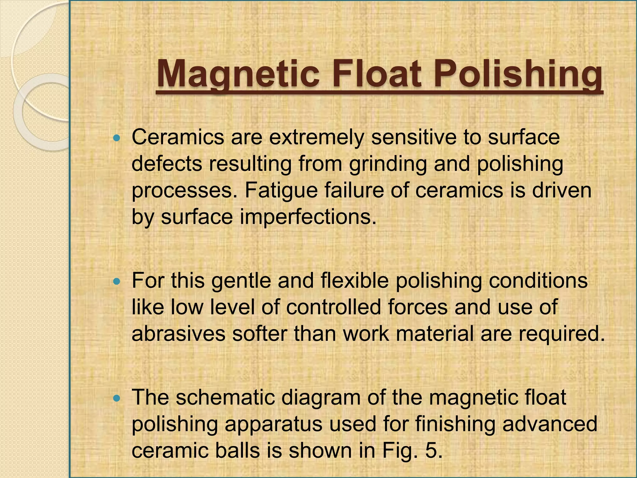  Ceramics are extremely sensitive to surface
defects resulting from grinding and polishing
processes. Fatigue failure of ceramics is driven
by surface imperfections.
 For this gentle and flexible polishing conditions
like low level of controlled forces and use of
abrasives softer than work material are required.
 The schematic diagram of the magnetic float
polishing apparatus used for finishing advanced
ceramic balls is shown in Fig. 5.
Magnetic Float Polishing
 