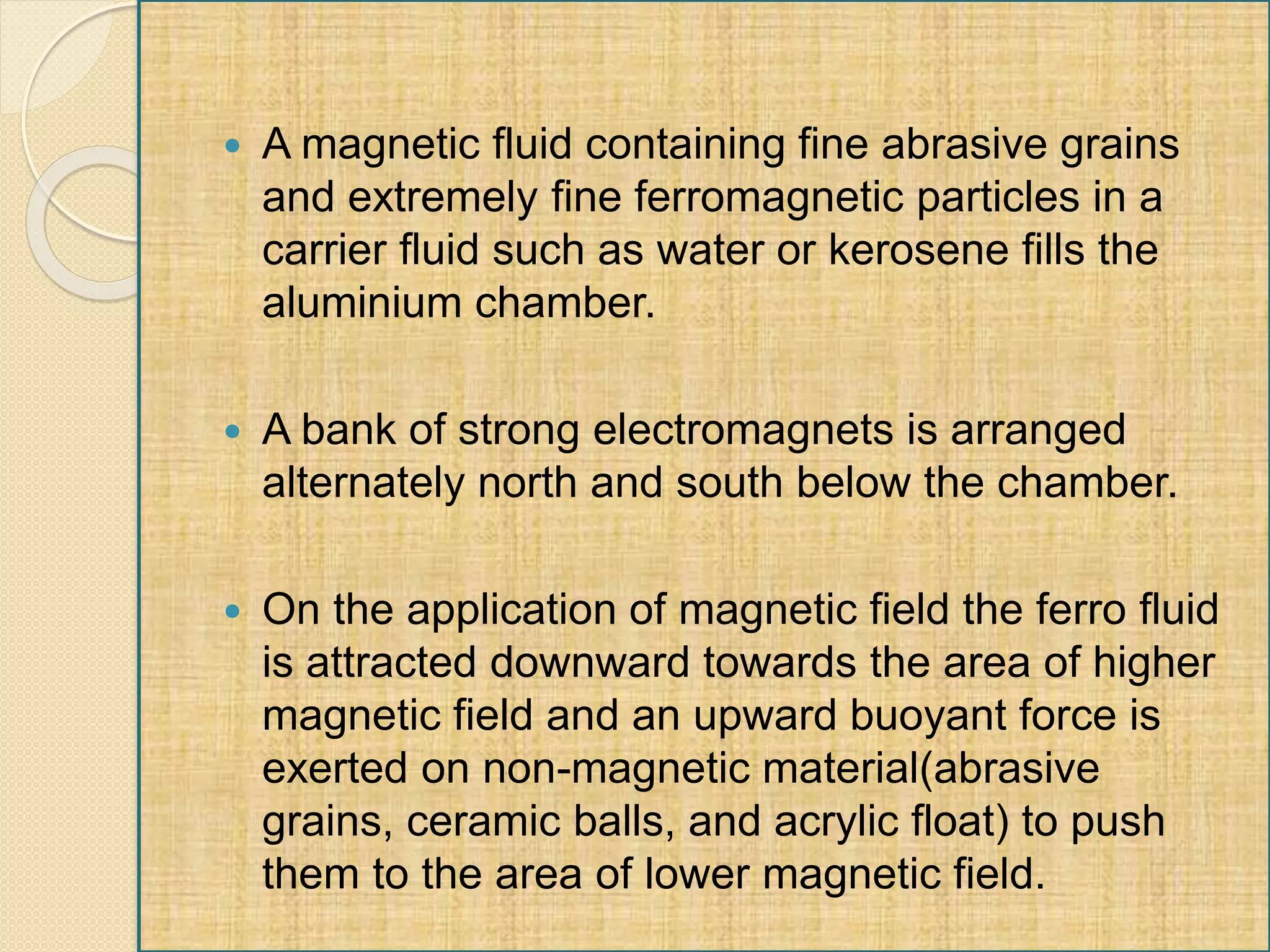  A magnetic fluid containing fine abrasive grains
and extremely fine ferromagnetic particles in a
carrier fluid such as water or kerosene fills the
aluminium chamber.
 A bank of strong electromagnets is arranged
alternately north and south below the chamber.
 On the application of magnetic field the ferro fluid
is attracted downward towards the area of higher
magnetic field and an upward buoyant force is
exerted on non-magnetic material(abrasive
grains, ceramic balls, and acrylic float) to push
them to the area of lower magnetic field.
 