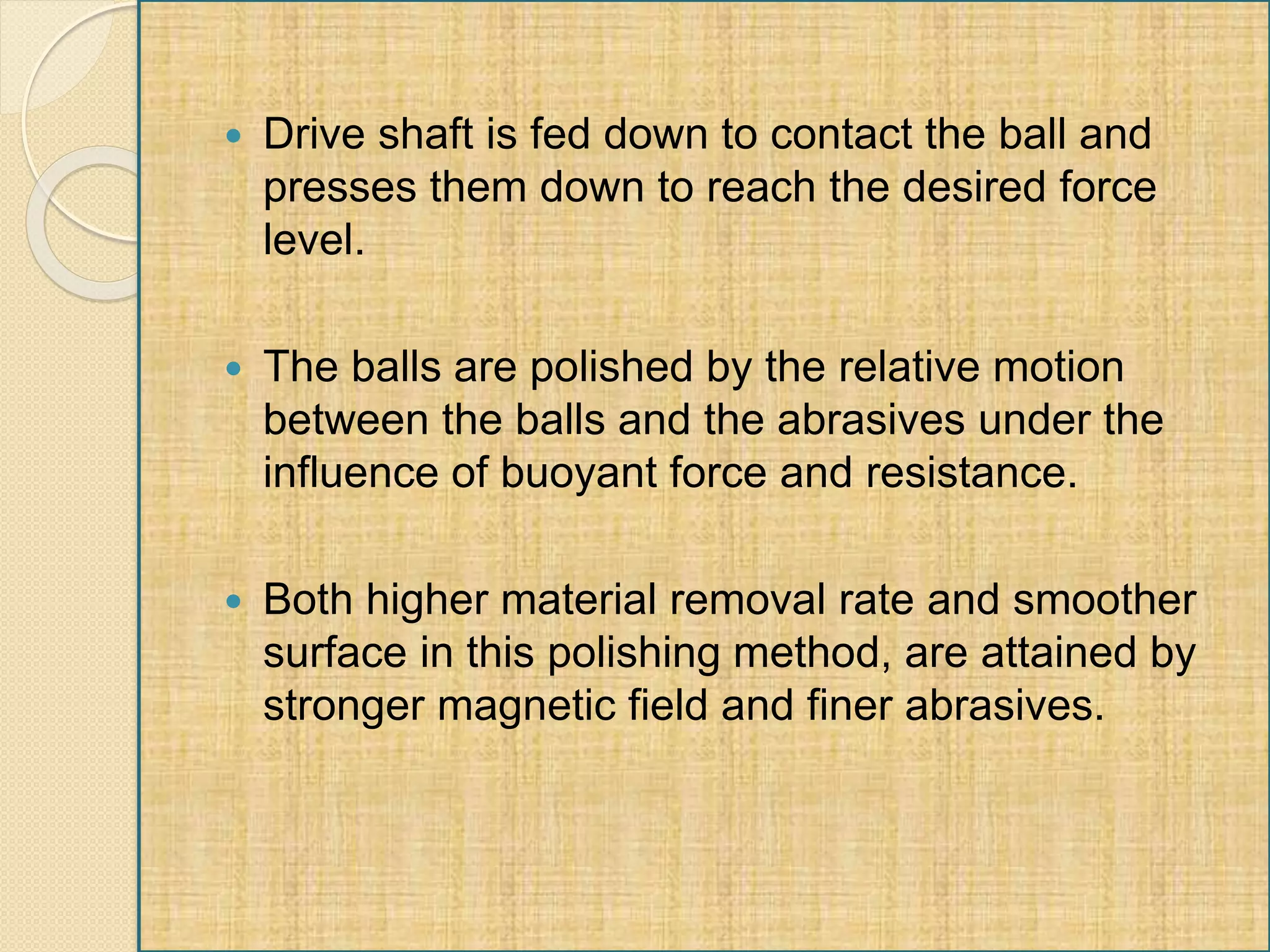  Drive shaft is fed down to contact the ball and
presses them down to reach the desired force
level.
 The balls are polished by the relative motion
between the balls and the abrasives under the
influence of buoyant force and resistance.
 Both higher material removal rate and smoother
surface in this polishing method, are attained by
stronger magnetic field and finer abrasives.
 