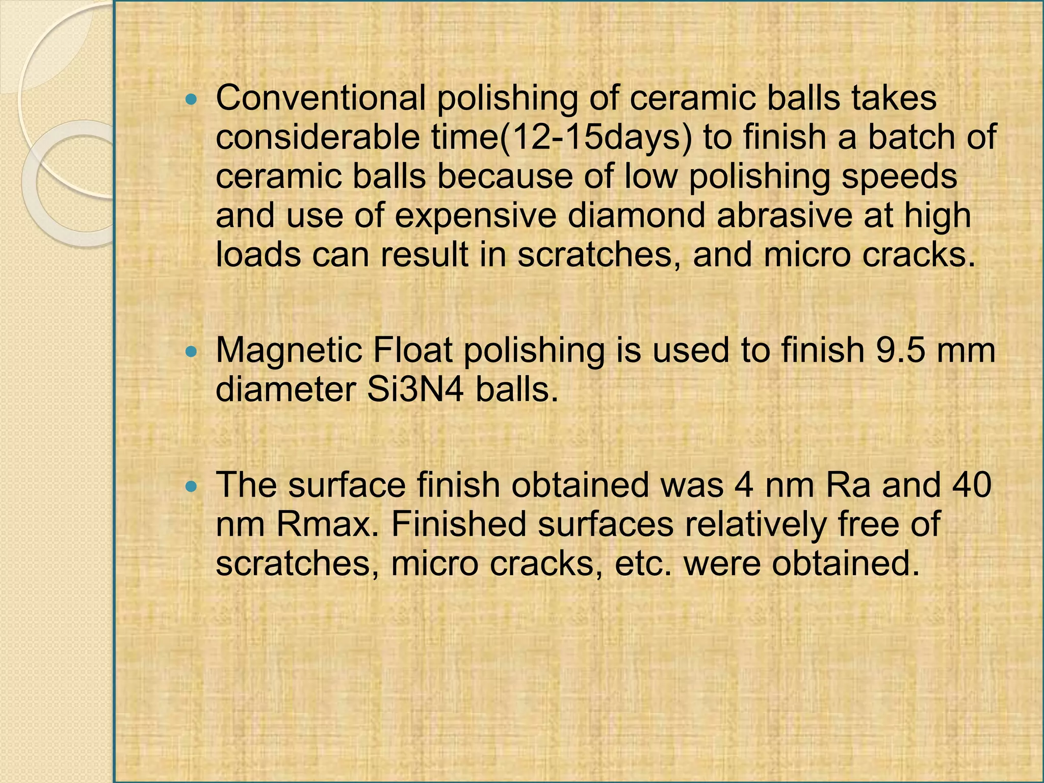  Conventional polishing of ceramic balls takes
considerable time(12-15days) to finish a batch of
ceramic balls because of low polishing speeds
and use of expensive diamond abrasive at high
loads can result in scratches, and micro cracks.
 Magnetic Float polishing is used to finish 9.5 mm
diameter Si3N4 balls.
 The surface finish obtained was 4 nm Ra and 40
nm Rmax. Finished surfaces relatively free of
scratches, micro cracks, etc. were obtained.
 