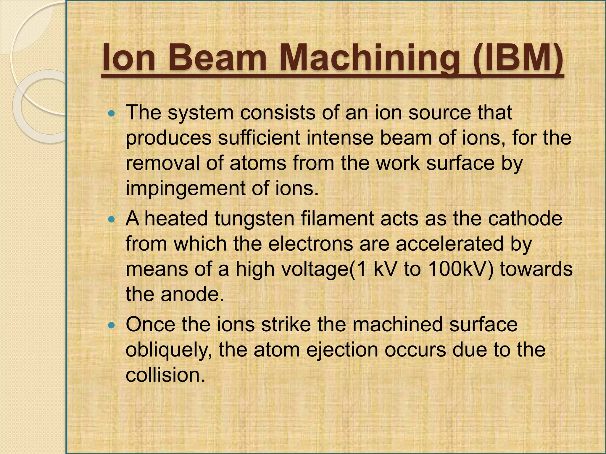 Ion Beam Machining (IBM)
 The system consists of an ion source that
produces sufficient intense beam of ions, for the
removal of atoms from the work surface by
impingement of ions.
 A heated tungsten filament acts as the cathode
from which the electrons are accelerated by
means of a high voltage(1 kV to 100kV) towards
the anode.
 Once the ions strike the machined surface
obliquely, the atom ejection occurs due to the
collision.
 