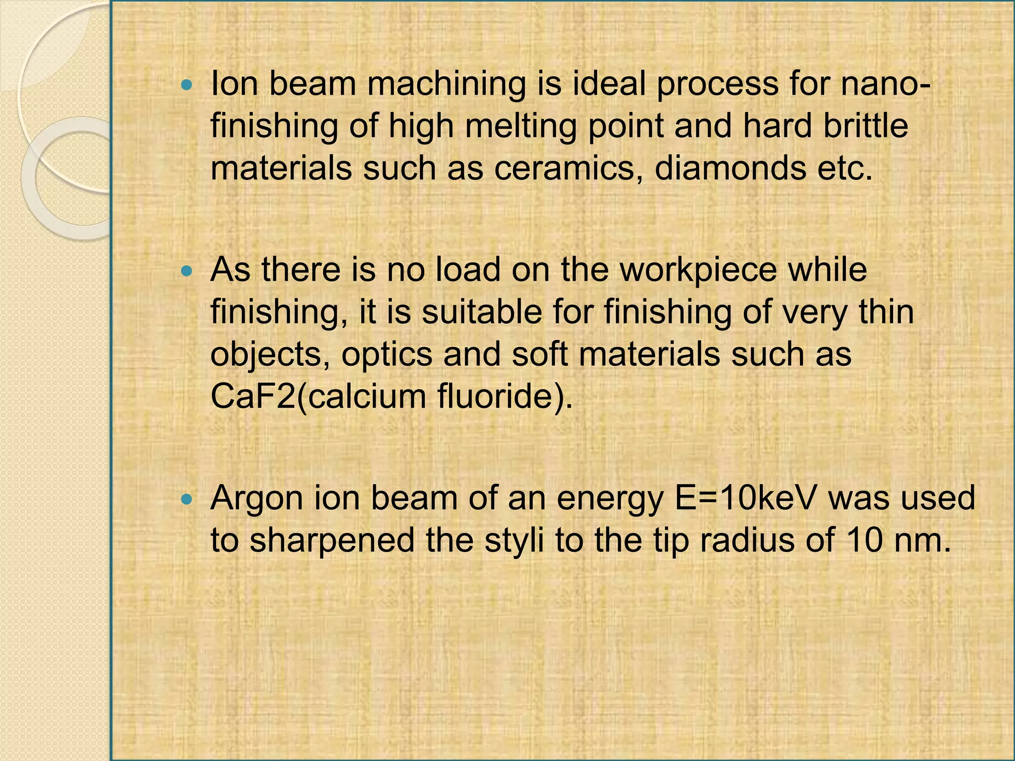  Ion beam machining is ideal process for nano-
finishing of high melting point and hard brittle
materials such as ceramics, diamonds etc.
 As there is no load on the workpiece while
finishing, it is suitable for finishing of very thin
objects, optics and soft materials such as
CaF2(calcium fluoride).
 Argon ion beam of an energy E=10keV was used
to sharpened the styli to the tip radius of 10 nm.
 