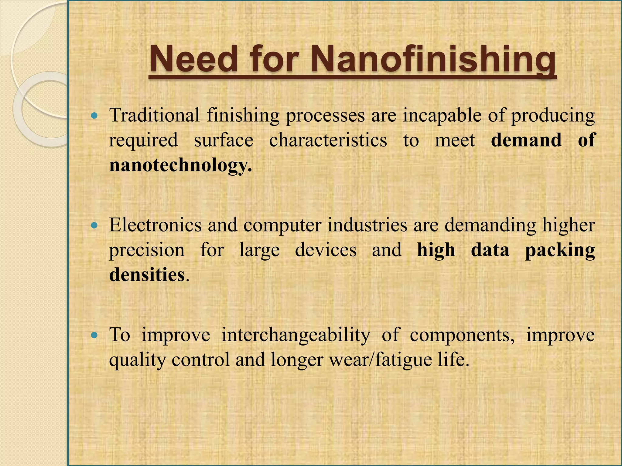 Need for Nanofinishing
 Traditional finishing processes are incapable of producing
required surface characteristics to meet demand of
nanotechnology.
 Electronics and computer industries are demanding higher
precision for large devices and high data packing
densities.
 To improve interchangeability of components, improve
quality control and longer wear/fatigue life.
 