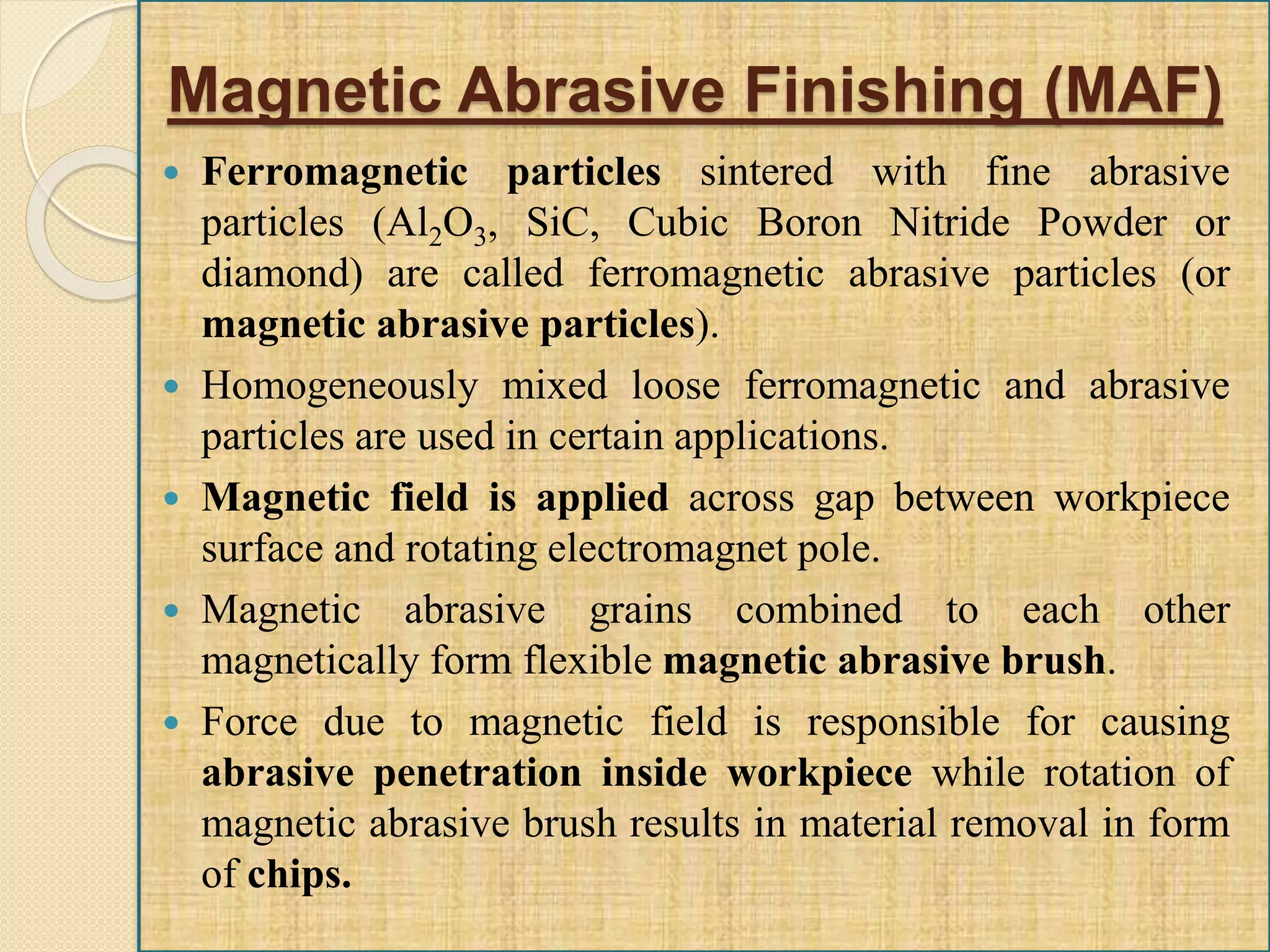 Magnetic Abrasive Finishing (MAF)
 Ferromagnetic particles sintered with fine abrasive
particles (Al2O3, SiC, Cubic Boron Nitride Powder or
diamond) are called ferromagnetic abrasive particles (or
magnetic abrasive particles).
 Homogeneously mixed loose ferromagnetic and abrasive
particles are used in certain applications.
 Magnetic field is applied across gap between workpiece
surface and rotating electromagnet pole.
 Magnetic abrasive grains combined to each other
magnetically form flexible magnetic abrasive brush.
 Force due to magnetic field is responsible for causing
abrasive penetration inside workpiece while rotation of
magnetic abrasive brush results in material removal in form
of chips.
 