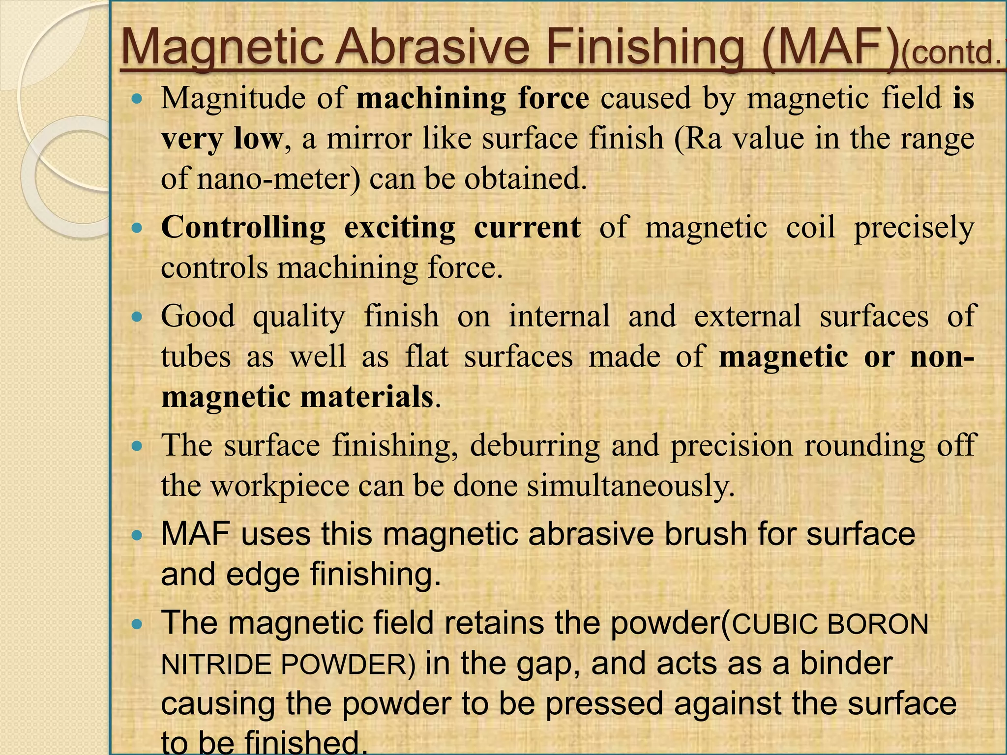  Magnitude of machining force caused by magnetic field is
very low, a mirror like surface finish (Ra value in the range
of nano-meter) can be obtained.
 Controlling exciting current of magnetic coil precisely
controls machining force.
 Good quality finish on internal and external surfaces of
tubes as well as flat surfaces made of magnetic or non-
magnetic materials.
 The surface finishing, deburring and precision rounding off
the workpiece can be done simultaneously.
 MAF uses this magnetic abrasive brush for surface
and edge finishing.
 The magnetic field retains the powder(CUBIC BORON
NITRIDE POWDER) in the gap, and acts as a binder
causing the powder to be pressed against the surface
to be finished.
Magnetic Abrasive Finishing (MAF)(contd.)
 