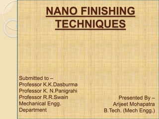 NANO FINISHING
TECHNIQUES
Presented By –
Arijeet Mohapatra
B.Tech. (Mech Engg.)
Submitted to –
Professor K.K.Dasburma
Professor K. N.Panigrahi
Professor R.R.Swain
Mechanical Engg.
Department