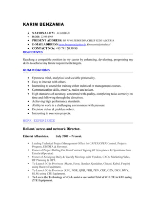 KARIM BENZAMIA
• NATIONALITY: ALGERIAN.
• D.O.B: 22-09-1969
• PRESENT ADDRESS: BP N° 01 ZEBOUDJA CHLEF 02265 ALGERIA
• E-MAILADDRESS karim.benzamia@yahoo.fr, kbenzamia@etisalat.af
• CONTACT NOs: +93 781 20 30 90
OBJECTIVES
Reaching a compatible position in my career by enhancing, developing, progressing my
skills to achieve my future requirements/targets.
QUALIFICATIONS
• Openness mind, analytical and sociable personality.
• Easy to interact with others.
• Interesting to attend the training either technical or management courses.
• Communication skills, creative, realist and reliant.
• High standards of accuracy, concerned with quality, completing tasks correctly on
time and following through the directives.
• Achieving high performance standards.
• Ability to work in a challenging environment with pressure.
• Decision maker & problem solver.
• Interesting in overseas projects.
WORK EXPERIENCE
Rollout/ access and network Director.
Etisalat Afhanistan. July 2009 – Present.
 Leading Technical Project Management Office for CAPEX/OPEX Control, Projects
Progress, EBIDTA & Revenue.
 Owner of Project Rolling Out from Contract Signing till Acceptance & Operations from
Etisalat (Operator).
 Owner of Arranging Daily & Weekly Meetings with Vendors, CXOs, Marketing/Sales,
RF Planning & OPT.
 To Launch 3G in Provinces (Mazar, Herat, Qunduz, Qandahar, Ghazni, Kabul, Faryab)
using Huawei Equipment.
 To Launch 3G in Provinces (KBL, NGR, QDH, FRH, PRN, CRK, GZN, DKN, BMY,
HLM) using ZTE Equipment.
 To Learn the Technology of 4G & assist a successful Trial of 4G LTE in KBL using
ZTE Equipment.
 